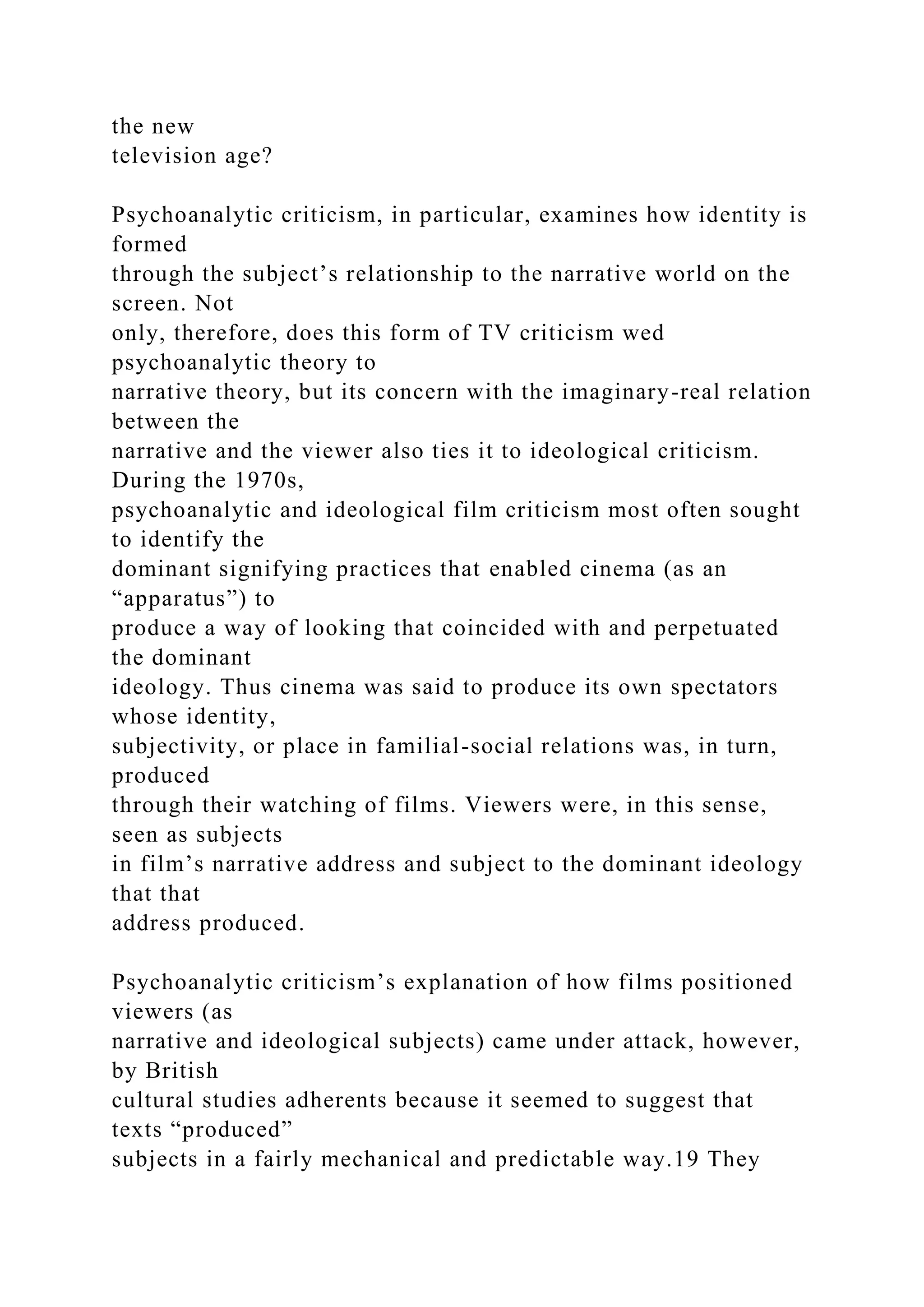 the new
television age?
Psychoanalytic criticism, in particular, examines how identity is
formed
through the subject’s relationship to the narrative world on the
screen. Not
only, therefore, does this form of TV criticism wed
psychoanalytic theory to
narrative theory, but its concern with the imaginary-real relation
between the
narrative and the viewer also ties it to ideological criticism.
During the 1970s,
psychoanalytic and ideological film criticism most often sought
to identify the
dominant signifying practices that enabled cinema (as an
“apparatus”) to
produce a way of looking that coincided with and perpetuated
the dominant
ideology. Thus cinema was said to produce its own spectators
whose identity,
subjectivity, or place in familial-social relations was, in turn,
produced
through their watching of films. Viewers were, in this sense,
seen as subjects
in film’s narrative address and subject to the dominant ideology
that that
address produced.
Psychoanalytic criticism’s explanation of how films positioned
viewers (as
narrative and ideological subjects) came under attack, however,
by British
cultural studies adherents because it seemed to suggest that
texts “produced”
subjects in a fairly mechanical and predictable way.19 They
 