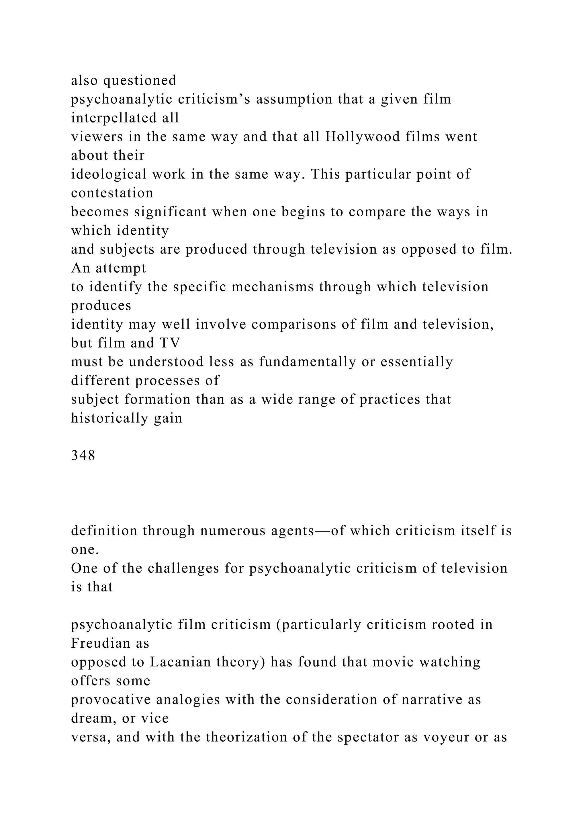 also questioned
psychoanalytic criticism’s assumption that a given film
interpellated all
viewers in the same way and that all Hollywood films went
about their
ideological work in the same way. This particular point of
contestation
becomes significant when one begins to compare the ways in
which identity
and subjects are produced through television as opposed to film.
An attempt
to identify the specific mechanisms through which television
produces
identity may well involve comparisons of film and television,
but film and TV
must be understood less as fundamentally or essentially
different processes of
subject formation than as a wide range of practices that
historically gain
348
definition through numerous agents—of which criticism itself is
one.
One of the challenges for psychoanalytic criticism of television
is that
psychoanalytic film criticism (particularly criticism rooted in
Freudian as
opposed to Lacanian theory) has found that movie watching
offers some
provocative analogies with the consideration of narrative as
dream, or vice
versa, and with the theorization of the spectator as voyeur or as
 