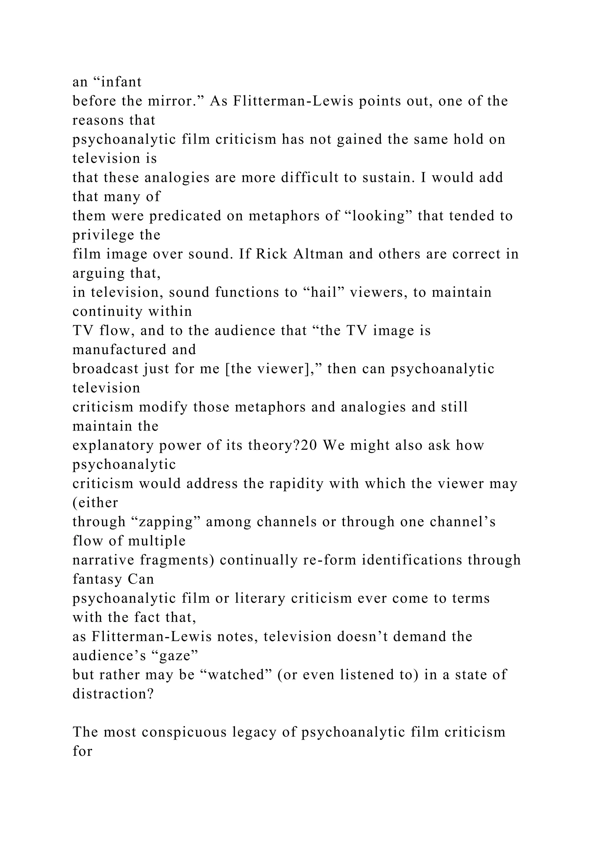 an “infant
before the mirror.” As Flitterman-Lewis points out, one of the
reasons that
psychoanalytic film criticism has not gained the same hold on
television is
that these analogies are more difficult to sustain. I would add
that many of
them were predicated on metaphors of “looking” that tended to
privilege the
film image over sound. If Rick Altman and others are correct in
arguing that,
in television, sound functions to “hail” viewers, to maintain
continuity within
TV flow, and to the audience that “the TV image is
manufactured and
broadcast just for me [the viewer],” then can psychoanalytic
television
criticism modify those metaphors and analogies and still
maintain the
explanatory power of its theory?20 We might also ask how
psychoanalytic
criticism would address the rapidity with which the viewer may
(either
through “zapping” among channels or through one channel’s
flow of multiple
narrative fragments) continually re-form identifications through
fantasy Can
psychoanalytic film or literary criticism ever come to terms
with the fact that,
as Flitterman-Lewis notes, television doesn’t demand the
audience’s “gaze”
but rather may be “watched” (or even listened to) in a state of
distraction?
The most conspicuous legacy of psychoanalytic film criticism
for
 