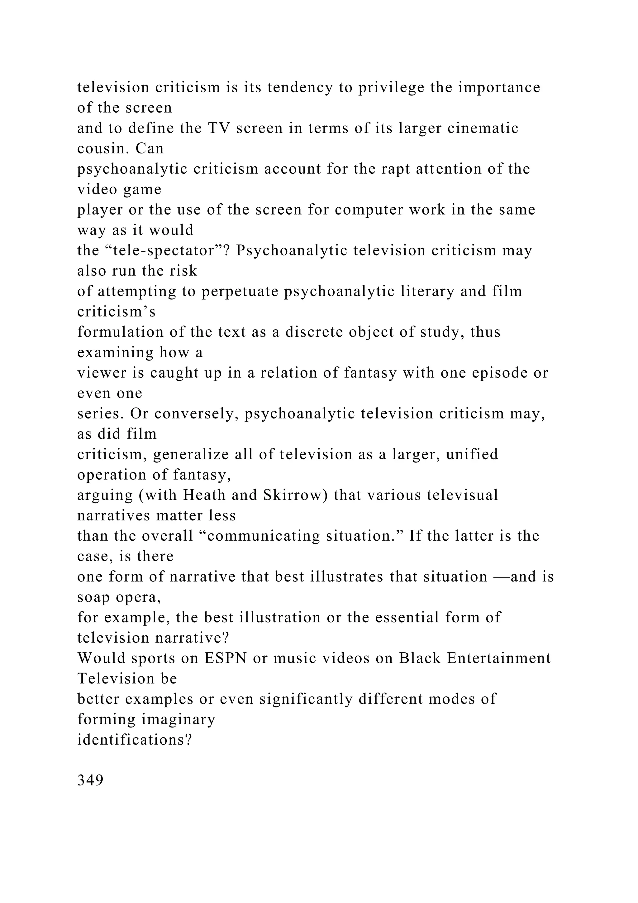 television criticism is its tendency to privilege the importance
of the screen
and to define the TV screen in terms of its larger cinematic
cousin. Can
psychoanalytic criticism account for the rapt attention of the
video game
player or the use of the screen for computer work in the same
way as it would
the “tele-spectator”? Psychoanalytic television criticism may
also run the risk
of attempting to perpetuate psychoanalytic literary and film
criticism’s
formulation of the text as a discrete object of study, thus
examining how a
viewer is caught up in a relation of fantasy with one episode or
even one
series. Or conversely, psychoanalytic television criticism may,
as did film
criticism, generalize all of television as a larger, unified
operation of fantasy,
arguing (with Heath and Skirrow) that various televisual
narratives matter less
than the overall “communicating situation.” If the latter is the
case, is there
one form of narrative that best illustrates that situation —and is
soap opera,
for example, the best illustration or the essential form of
television narrative?
Would sports on ESPN or music videos on Black Entertainment
Television be
better examples or even significantly different modes of
forming imaginary
identifications?
349
 