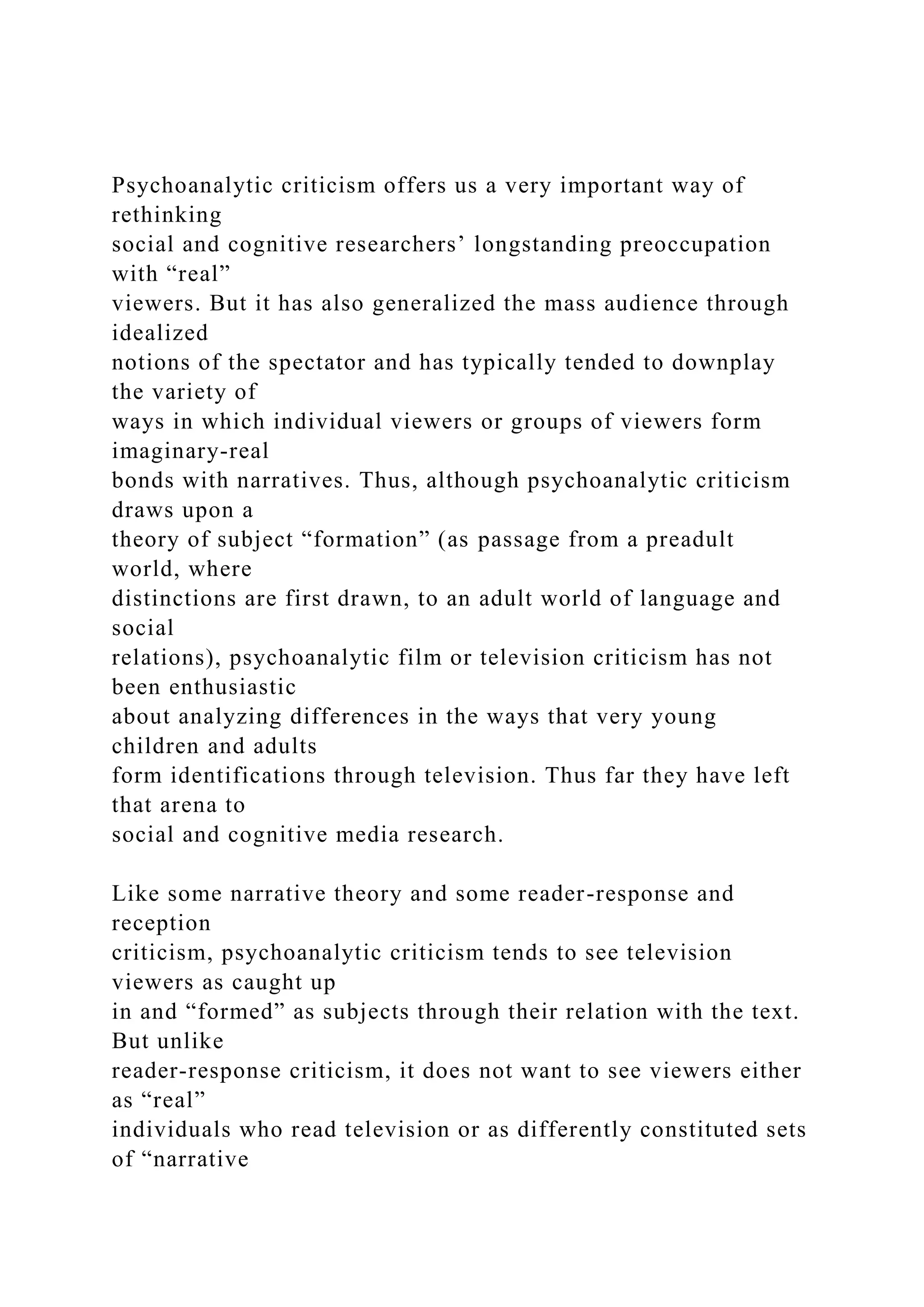 Psychoanalytic criticism offers us a very important way of
rethinking
social and cognitive researchers’ longstanding preoccupation
with “real”
viewers. But it has also generalized the mass audience through
idealized
notions of the spectator and has typically tended to downplay
the variety of
ways in which individual viewers or groups of viewers form
imaginary-real
bonds with narratives. Thus, although psychoanalytic criticism
draws upon a
theory of subject “formation” (as passage from a preadult
world, where
distinctions are first drawn, to an adult world of language and
social
relations), psychoanalytic film or television criticism has not
been enthusiastic
about analyzing differences in the ways that very young
children and adults
form identifications through television. Thus far they have left
that arena to
social and cognitive media research.
Like some narrative theory and some reader-response and
reception
criticism, psychoanalytic criticism tends to see television
viewers as caught up
in and “formed” as subjects through their relation with the text.
But unlike
reader-response criticism, it does not want to see viewers either
as “real”
individuals who read television or as differently constituted sets
of “narrative
 