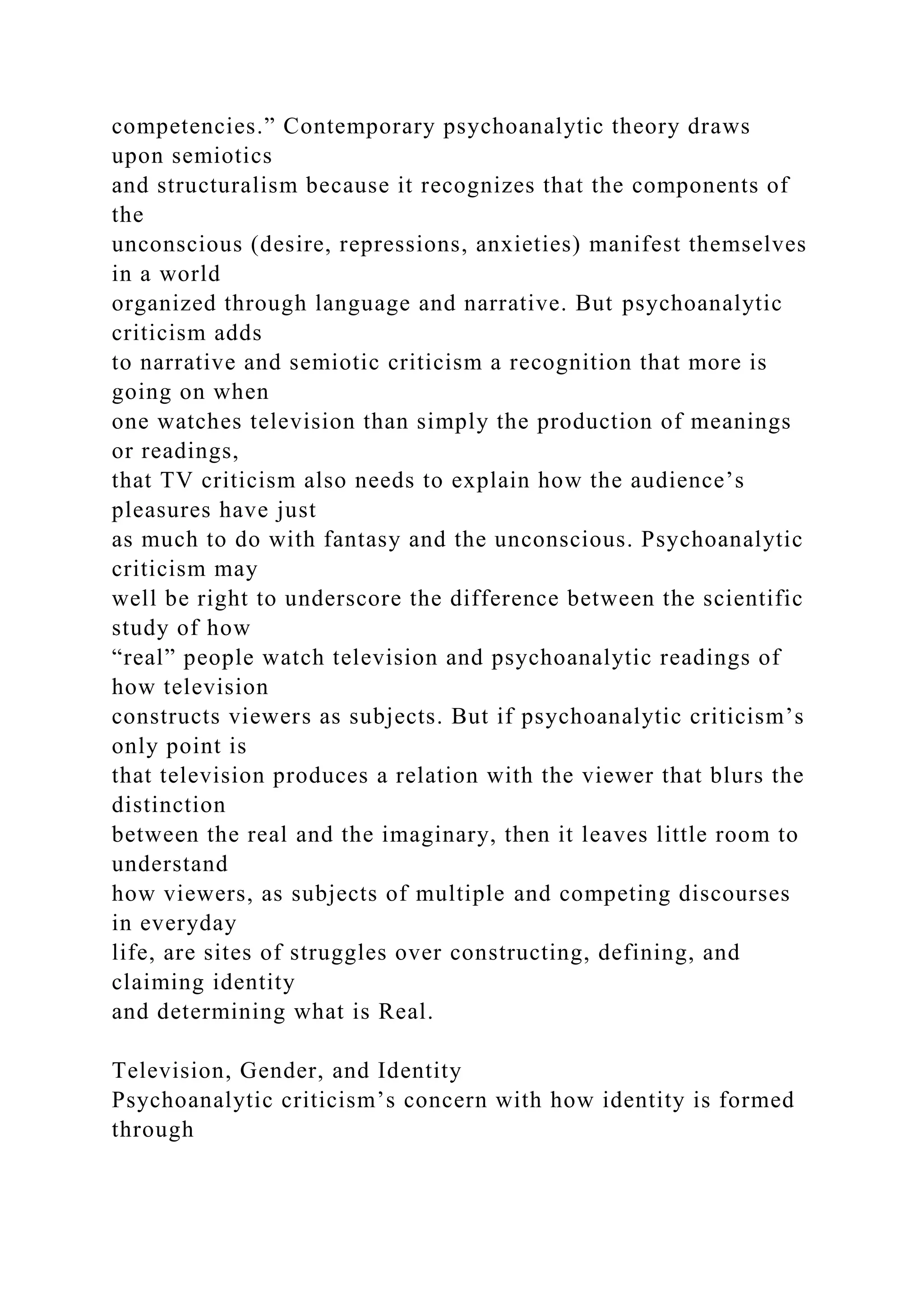 competencies.” Contemporary psychoanalytic theory draws
upon semiotics
and structuralism because it recognizes that the components of
the
unconscious (desire, repressions, anxieties) manifest themselves
in a world
organized through language and narrative. But psychoanalytic
criticism adds
to narrative and semiotic criticism a recognition that more is
going on when
one watches television than simply the production of meanings
or readings,
that TV criticism also needs to explain how the audience’s
pleasures have just
as much to do with fantasy and the unconscious. Psychoanalytic
criticism may
well be right to underscore the difference between the scientific
study of how
“real” people watch television and psychoanalytic readings of
how television
constructs viewers as subjects. But if psychoanalytic criticism’s
only point is
that television produces a relation with the viewer that blurs the
distinction
between the real and the imaginary, then it leaves little room to
understand
how viewers, as subjects of multiple and competing discourses
in everyday
life, are sites of struggles over constructing, defining, and
claiming identity
and determining what is Real.
Television, Gender, and Identity
Psychoanalytic criticism’s concern with how identity is formed
through
 