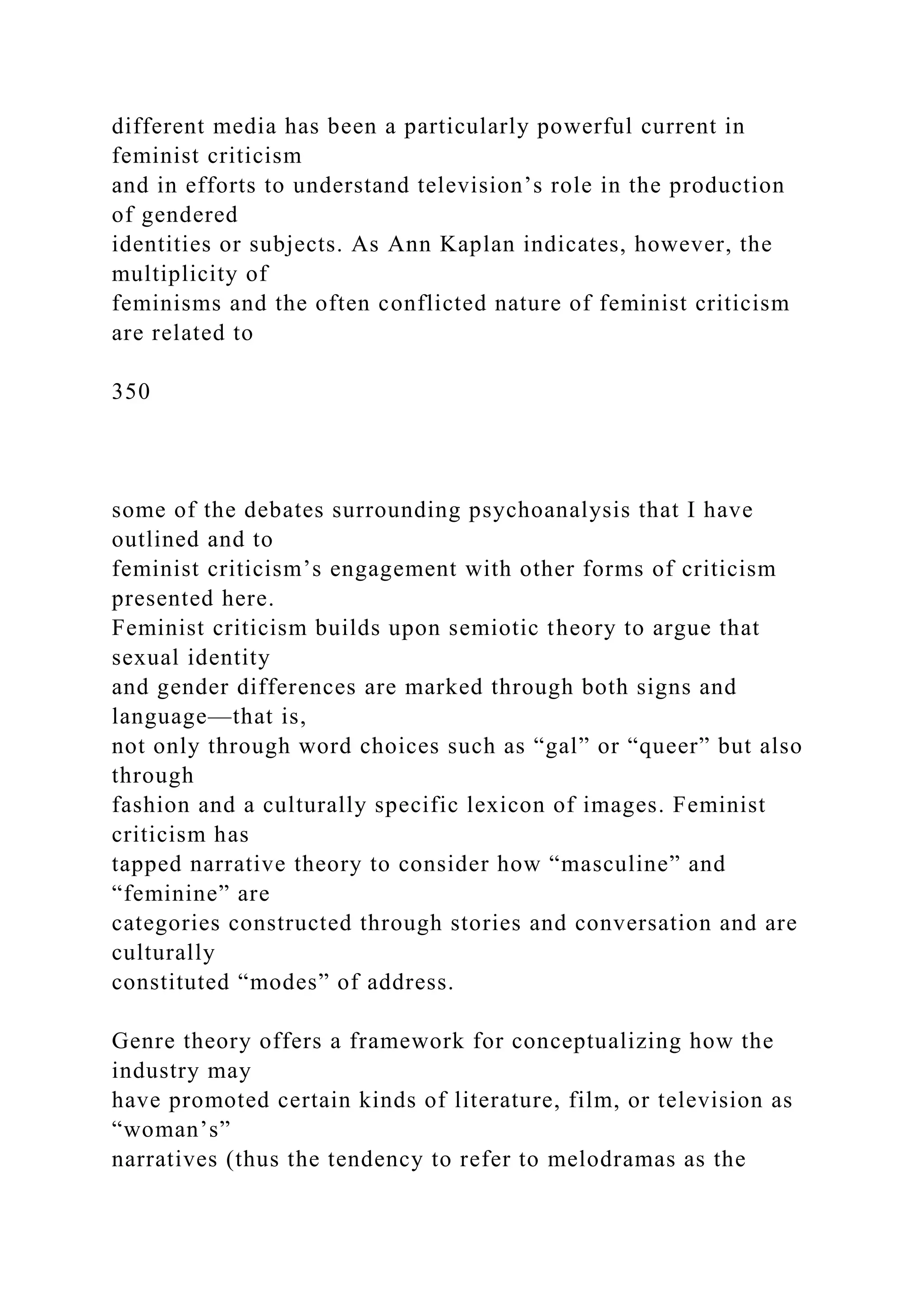different media has been a particularly powerful current in
feminist criticism
and in efforts to understand television’s role in the production
of gendered
identities or subjects. As Ann Kaplan indicates, however, the
multiplicity of
feminisms and the often conflicted nature of feminist criticism
are related to
350
some of the debates surrounding psychoanalysis that I have
outlined and to
feminist criticism’s engagement with other forms of criticism
presented here.
Feminist criticism builds upon semiotic theory to argue that
sexual identity
and gender differences are marked through both signs and
language—that is,
not only through word choices such as “gal” or “queer” but also
through
fashion and a culturally specific lexicon of images. Feminist
criticism has
tapped narrative theory to consider how “masculine” and
“feminine” are
categories constructed through stories and conversation and are
culturally
constituted “modes” of address.
Genre theory offers a framework for conceptualizing how the
industry may
have promoted certain kinds of literature, film, or television as
“woman’s”
narratives (thus the tendency to refer to melodramas as the
 