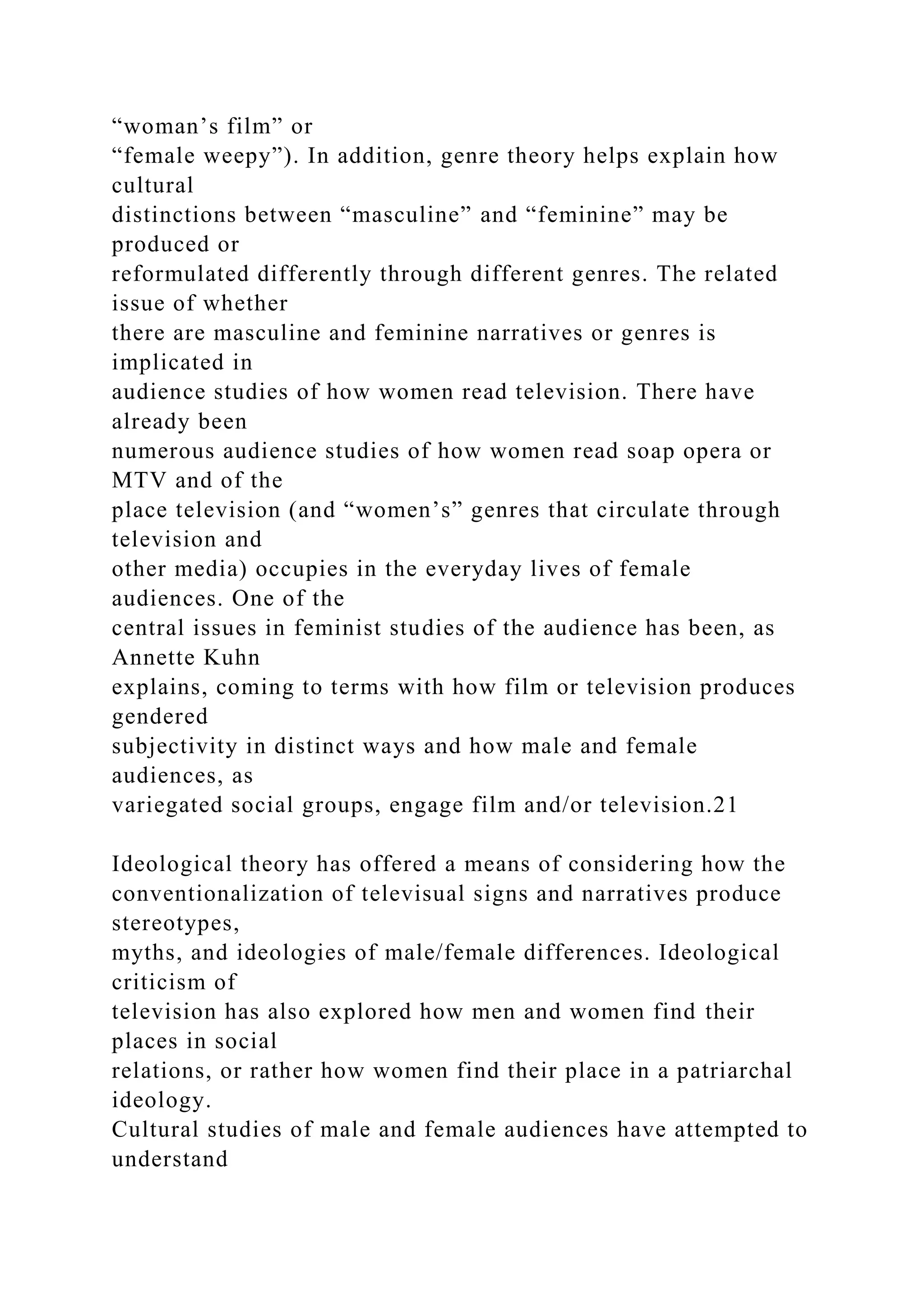 “woman’s film” or
“female weepy”). In addition, genre theory helps explain how
cultural
distinctions between “masculine” and “feminine” may be
produced or
reformulated differently through different genres. The related
issue of whether
there are masculine and feminine narratives or genres is
implicated in
audience studies of how women read television. There have
already been
numerous audience studies of how women read soap opera or
MTV and of the
place television (and “women’s” genres that circulate through
television and
other media) occupies in the everyday lives of female
audiences. One of the
central issues in feminist studies of the audience has been, as
Annette Kuhn
explains, coming to terms with how film or television produces
gendered
subjectivity in distinct ways and how male and female
audiences, as
variegated social groups, engage film and/or television.21
Ideological theory has offered a means of considering how the
conventionalization of televisual signs and narratives produce
stereotypes,
myths, and ideologies of male/female differences. Ideological
criticism of
television has also explored how men and women find their
places in social
relations, or rather how women find their place in a patriarchal
ideology.
Cultural studies of male and female audiences have attempted to
understand
 