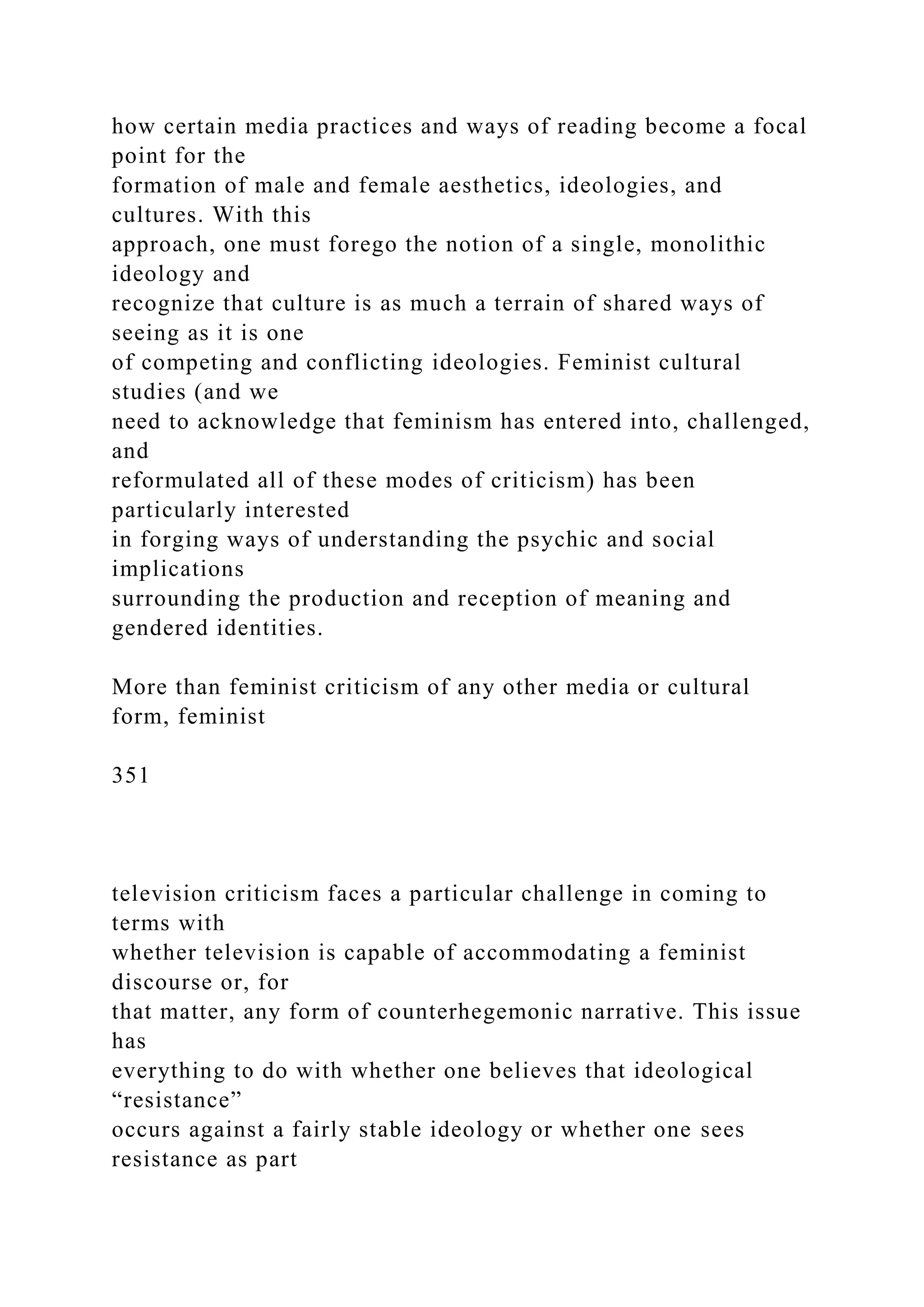 how certain media practices and ways of reading become a focal
point for the
formation of male and female aesthetics, ideologies, and
cultures. With this
approach, one must forego the notion of a single, monolithic
ideology and
recognize that culture is as much a terrain of shared ways of
seeing as it is one
of competing and conflicting ideologies. Feminist cultural
studies (and we
need to acknowledge that feminism has entered into, challenged,
and
reformulated all of these modes of criticism) has been
particularly interested
in forging ways of understanding the psychic and social
implications
surrounding the production and reception of meaning and
gendered identities.
More than feminist criticism of any other media or cultural
form, feminist
351
television criticism faces a particular challenge in coming to
terms with
whether television is capable of accommodating a feminist
discourse or, for
that matter, any form of counterhegemonic narrative. This issue
has
everything to do with whether one believes that ideological
“resistance”
occurs against a fairly stable ideology or whether one sees
resistance as part
 