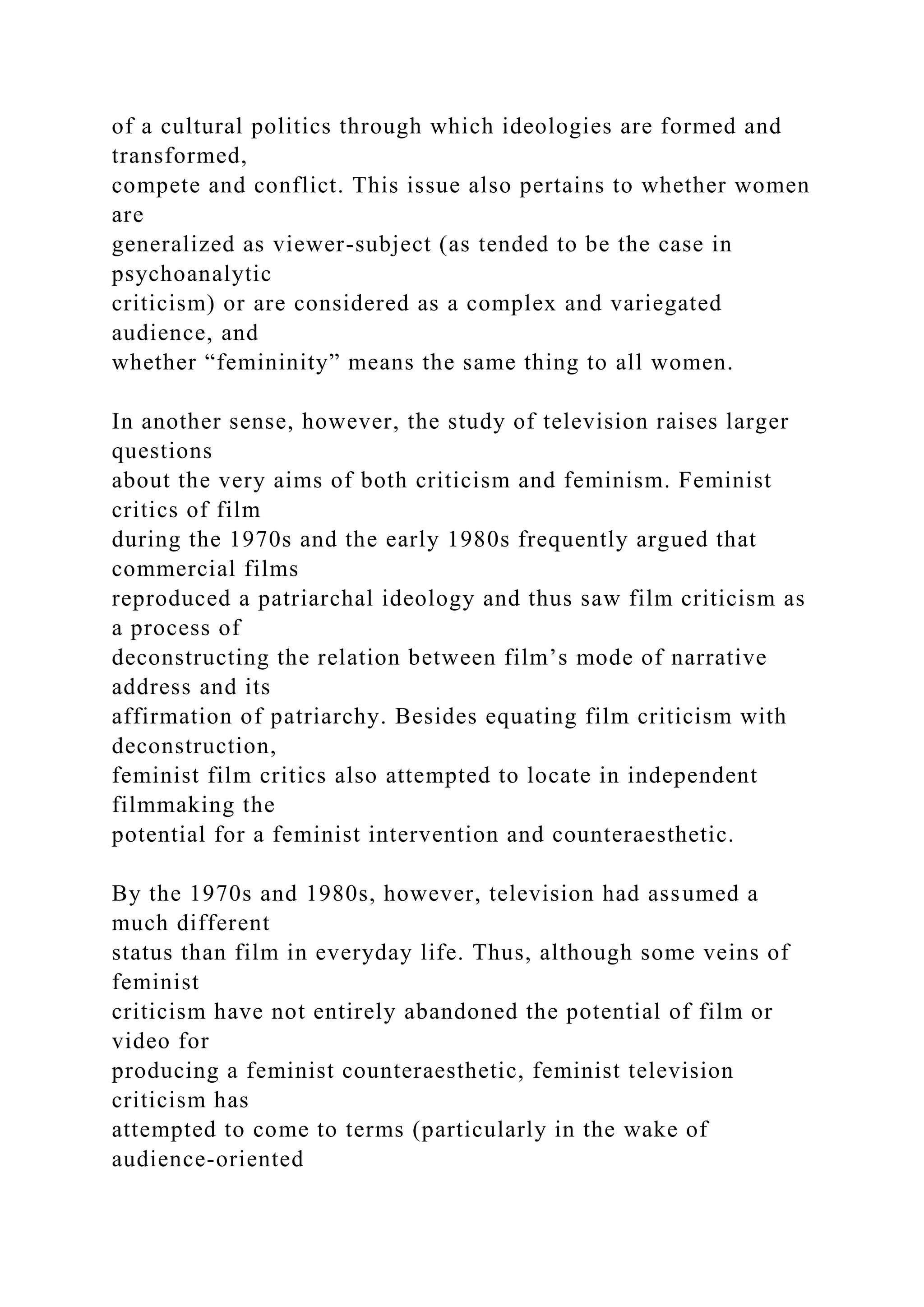 of a cultural politics through which ideologies are formed and
transformed,
compete and conflict. This issue also pertains to whether women
are
generalized as viewer-subject (as tended to be the case in
psychoanalytic
criticism) or are considered as a complex and variegated
audience, and
whether “femininity” means the same thing to all women.
In another sense, however, the study of television raises larger
questions
about the very aims of both criticism and feminism. Feminist
critics of film
during the 1970s and the early 1980s frequently argued that
commercial films
reproduced a patriarchal ideology and thus saw film criticism as
a process of
deconstructing the relation between film’s mode of narrative
address and its
affirmation of patriarchy. Besides equating film criticism with
deconstruction,
feminist film critics also attempted to locate in independent
filmmaking the
potential for a feminist intervention and counteraesthetic.
By the 1970s and 1980s, however, television had assumed a
much different
status than film in everyday life. Thus, although some veins of
feminist
criticism have not entirely abandoned the potential of film or
video for
producing a feminist counteraesthetic, feminist television
criticism has
attempted to come to terms (particularly in the wake of
audience-oriented
 