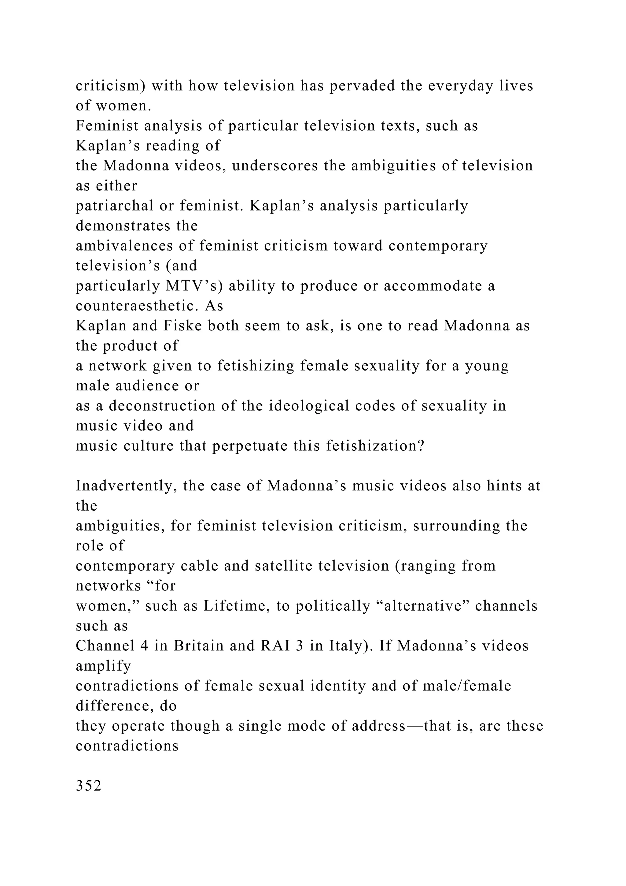 criticism) with how television has pervaded the everyday lives
of women.
Feminist analysis of particular television texts, such as
Kaplan’s reading of
the Madonna videos, underscores the ambiguities of television
as either
patriarchal or feminist. Kaplan’s analysis particularly
demonstrates the
ambivalences of feminist criticism toward contemporary
television’s (and
particularly MTV’s) ability to produce or accommodate a
counteraesthetic. As
Kaplan and Fiske both seem to ask, is one to read Madonna as
the product of
a network given to fetishizing female sexuality for a young
male audience or
as a deconstruction of the ideological codes of sexuality in
music video and
music culture that perpetuate this fetishization?
Inadvertently, the case of Madonna’s music videos also hints at
the
ambiguities, for feminist television criticism, surrounding the
role of
contemporary cable and satellite television (ranging from
networks “for
women,” such as Lifetime, to politically “alternative” channels
such as
Channel 4 in Britain and RAI 3 in Italy). If Madonna’s videos
amplify
contradictions of female sexual identity and of male/female
difference, do
they operate though a single mode of address—that is, are these
contradictions
352
 