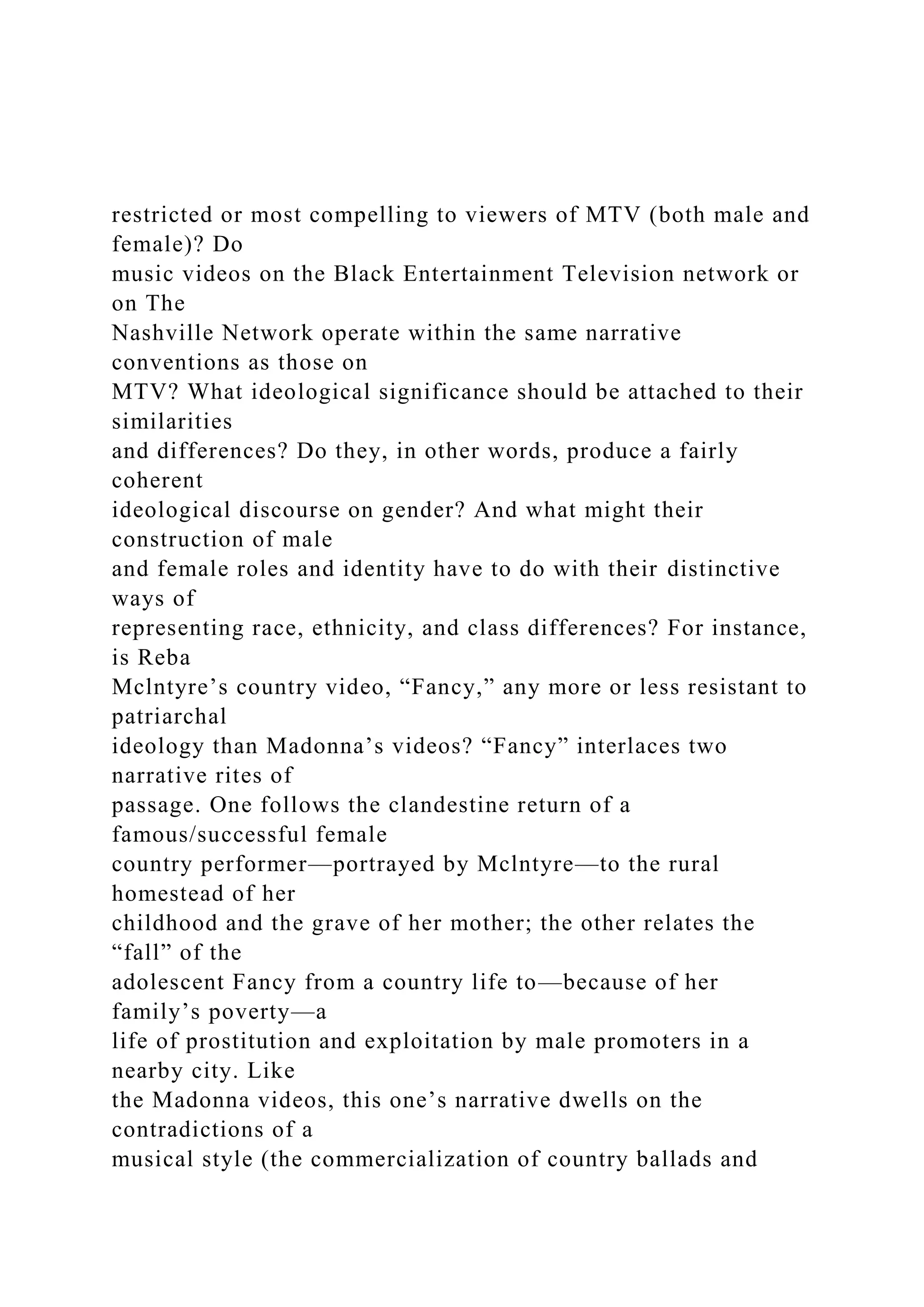 restricted or most compelling to viewers of MTV (both male and
female)? Do
music videos on the Black Entertainment Television network or
on The
Nashville Network operate within the same narrative
conventions as those on
MTV? What ideological significance should be attached to their
similarities
and differences? Do they, in other words, produce a fairly
coherent
ideological discourse on gender? And what might their
construction of male
and female roles and identity have to do with their distinctive
ways of
representing race, ethnicity, and class differences? For instance,
is Reba
Mclntyre’s country video, “Fancy,” any more or less resistant to
patriarchal
ideology than Madonna’s videos? “Fancy” interlaces two
narrative rites of
passage. One follows the clandestine return of a
famous/successful female
country performer—portrayed by Mclntyre—to the rural
homestead of her
childhood and the grave of her mother; the other relates the
“fall” of the
adolescent Fancy from a country life to—because of her
family’s poverty—a
life of prostitution and exploitation by male promoters in a
nearby city. Like
the Madonna videos, this one’s narrative dwells on the
contradictions of a
musical style (the commercialization of country ballads and
 