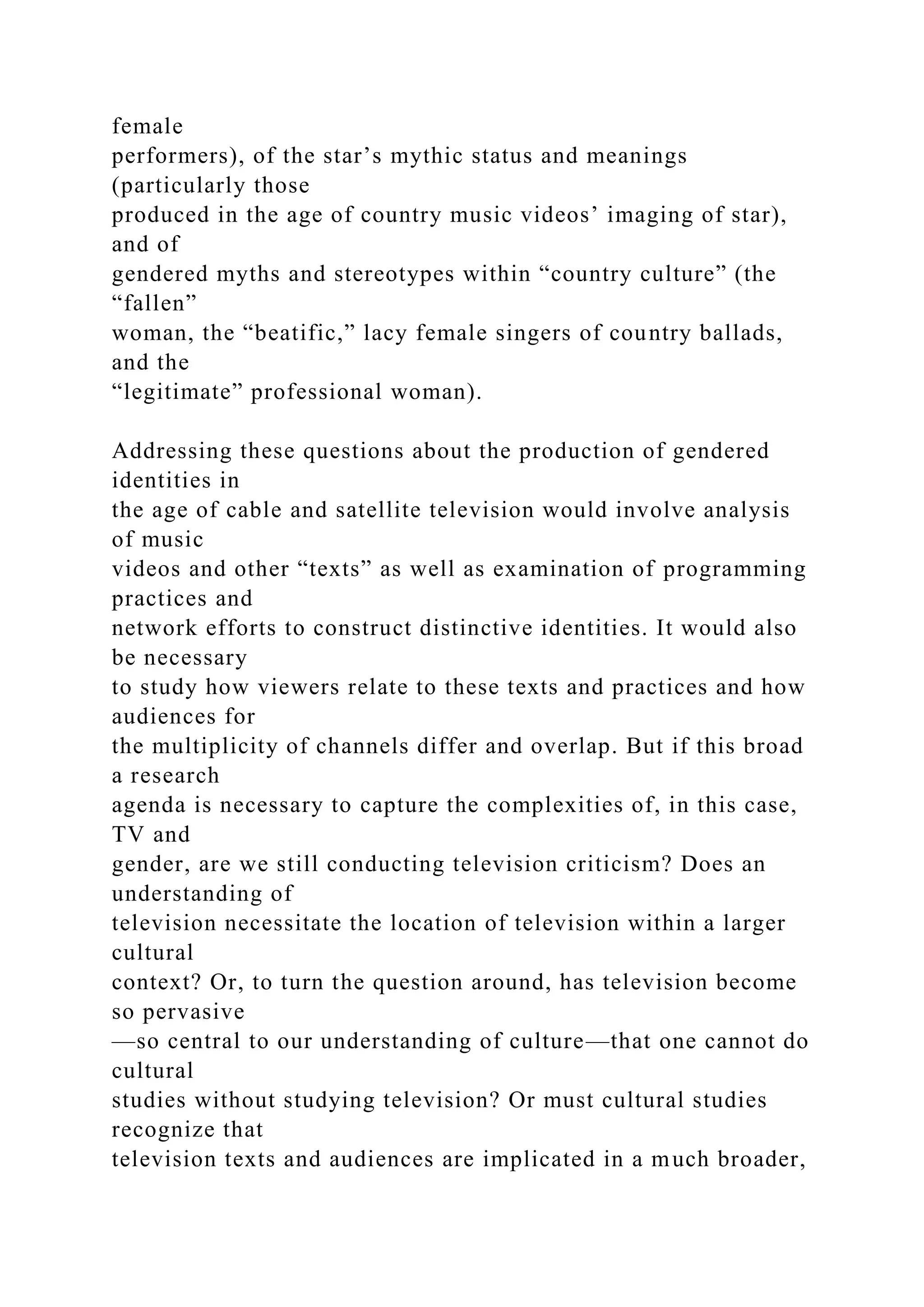 female
performers), of the star’s mythic status and meanings
(particularly those
produced in the age of country music videos’ imaging of star),
and of
gendered myths and stereotypes within “country culture” (the
“fallen”
woman, the “beatific,” lacy female singers of country ballads,
and the
“legitimate” professional woman).
Addressing these questions about the production of gendered
identities in
the age of cable and satellite television would involve analysis
of music
videos and other “texts” as well as examination of programming
practices and
network efforts to construct distinctive identities. It would also
be necessary
to study how viewers relate to these texts and practices and how
audiences for
the multiplicity of channels differ and overlap. But if this broad
a research
agenda is necessary to capture the complexities of, in this case,
TV and
gender, are we still conducting television criticism? Does an
understanding of
television necessitate the location of television within a larger
cultural
context? Or, to turn the question around, has television become
so pervasive
—so central to our understanding of culture—that one cannot do
cultural
studies without studying television? Or must cultural studies
recognize that
television texts and audiences are implicated in a much broader,
 