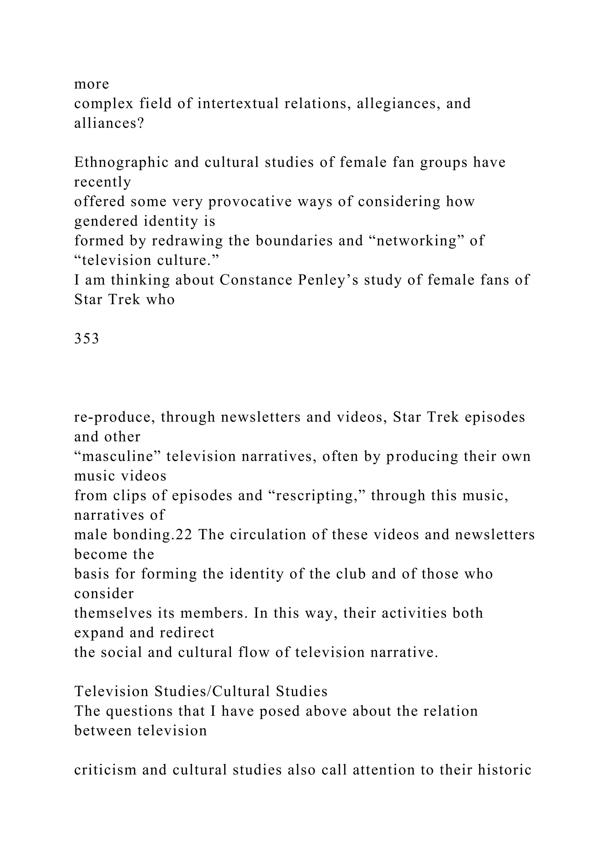more
complex field of intertextual relations, allegiances, and
alliances?
Ethnographic and cultural studies of female fan groups have
recently
offered some very provocative ways of considering how
gendered identity is
formed by redrawing the boundaries and “networking” of
“television culture.”
I am thinking about Constance Penley’s study of female fans of
Star Trek who
353
re-produce, through newsletters and videos, Star Trek episodes
and other
“masculine” television narratives, often by producing their own
music videos
from clips of episodes and “rescripting,” through this music,
narratives of
male bonding.22 The circulation of these videos and newsletters
become the
basis for forming the identity of the club and of those who
consider
themselves its members. In this way, their activities both
expand and redirect
the social and cultural flow of television narrative.
Television Studies/Cultural Studies
The questions that I have posed above about the relation
between television
criticism and cultural studies also call attention to their historic
 