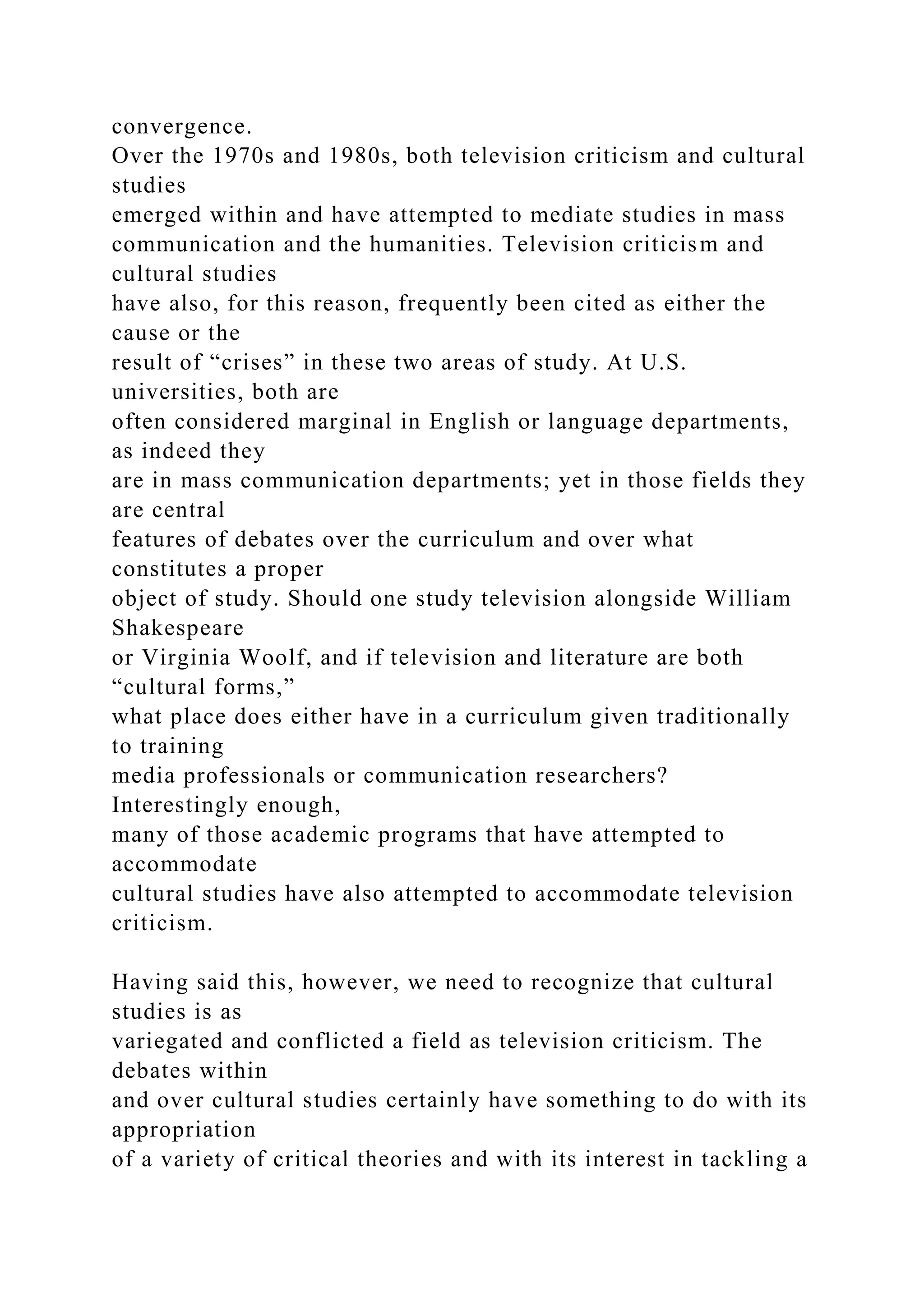 convergence.
Over the 1970s and 1980s, both television criticism and cultural
studies
emerged within and have attempted to mediate studies in mass
communication and the humanities. Television criticism and
cultural studies
have also, for this reason, frequently been cited as either the
cause or the
result of “crises” in these two areas of study. At U.S.
universities, both are
often considered marginal in English or language departments,
as indeed they
are in mass communication departments; yet in those fields they
are central
features of debates over the curriculum and over what
constitutes a proper
object of study. Should one study television alongside William
Shakespeare
or Virginia Woolf, and if television and literature are both
“cultural forms,”
what place does either have in a curriculum given traditionally
to training
media professionals or communication researchers?
Interestingly enough,
many of those academic programs that have attempted to
accommodate
cultural studies have also attempted to accommodate television
criticism.
Having said this, however, we need to recognize that cultural
studies is as
variegated and conflicted a field as television criticism. The
debates within
and over cultural studies certainly have something to do with its
appropriation
of a variety of critical theories and with its interest in tackling a
 