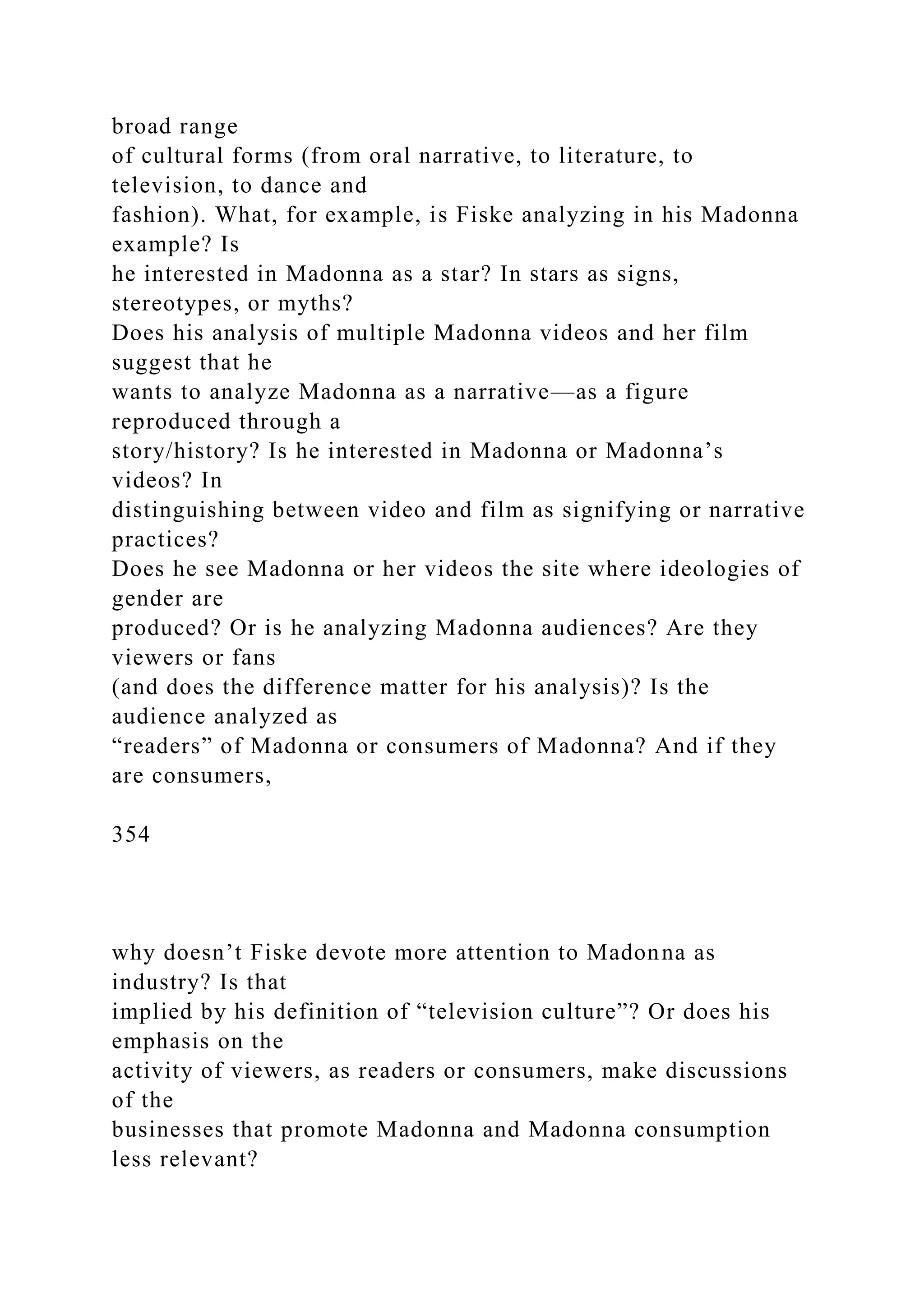 broad range
of cultural forms (from oral narrative, to literature, to
television, to dance and
fashion). What, for example, is Fiske analyzing in his Madonna
example? Is
he interested in Madonna as a star? In stars as signs,
stereotypes, or myths?
Does his analysis of multiple Madonna videos and her film
suggest that he
wants to analyze Madonna as a narrative—as a figure
reproduced through a
story/history? Is he interested in Madonna or Madonna’s
videos? In
distinguishing between video and film as signifying or narrative
practices?
Does he see Madonna or her videos the site where ideologies of
gender are
produced? Or is he analyzing Madonna audiences? Are they
viewers or fans
(and does the difference matter for his analysis)? Is the
audience analyzed as
“readers” of Madonna or consumers of Madonna? And if they
are consumers,
354
why doesn’t Fiske devote more attention to Madonna as
industry? Is that
implied by his definition of “television culture”? Or does his
emphasis on the
activity of viewers, as readers or consumers, make discussions
of the
businesses that promote Madonna and Madonna consumption
less relevant?
 