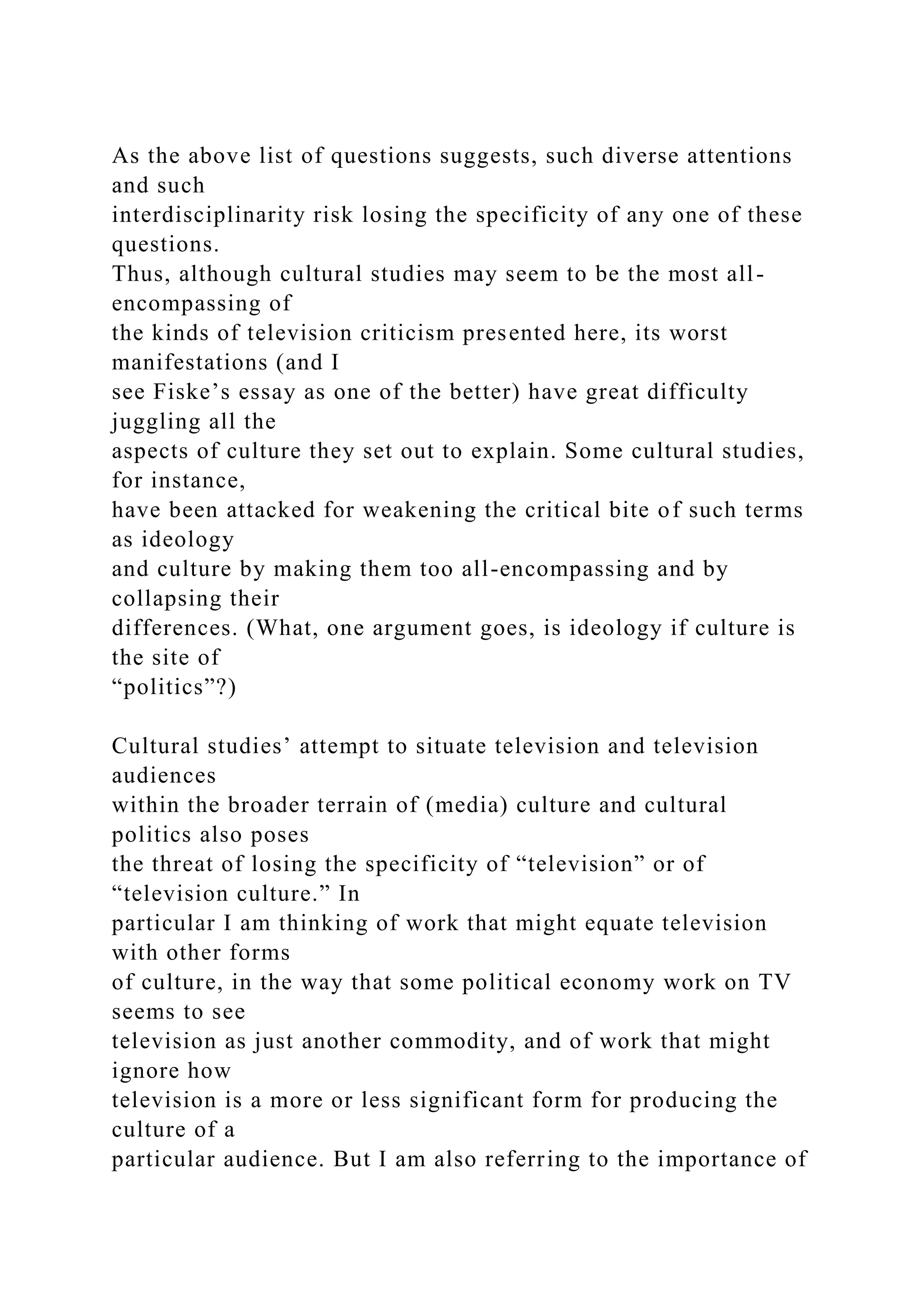 As the above list of questions suggests, such diverse attentions
and such
interdisciplinarity risk losing the specificity of any one of these
questions.
Thus, although cultural studies may seem to be the most all-
encompassing of
the kinds of television criticism presented here, its worst
manifestations (and I
see Fiske’s essay as one of the better) have great difficulty
juggling all the
aspects of culture they set out to explain. Some cultural studies,
for instance,
have been attacked for weakening the critical bite of such terms
as ideology
and culture by making them too all-encompassing and by
collapsing their
differences. (What, one argument goes, is ideology if culture is
the site of
“politics”?)
Cultural studies’ attempt to situate television and television
audiences
within the broader terrain of (media) culture and cultural
politics also poses
the threat of losing the specificity of “television” or of
“television culture.” In
particular I am thinking of work that might equate television
with other forms
of culture, in the way that some political economy work on TV
seems to see
television as just another commodity, and of work that might
ignore how
television is a more or less significant form for producing the
culture of a
particular audience. But I am also referring to the importance of
 