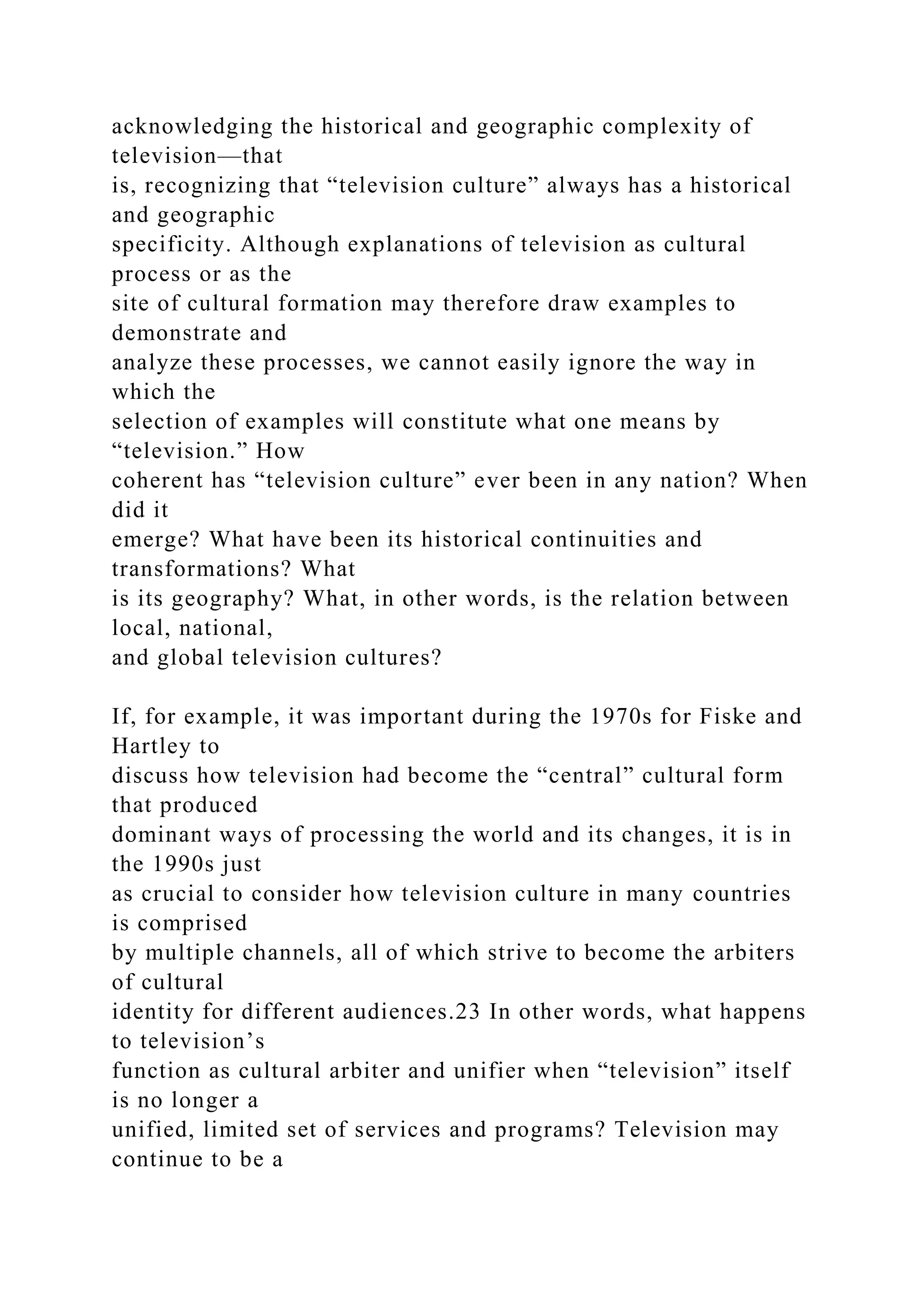 acknowledging the historical and geographic complexity of
television—that
is, recognizing that “television culture” always has a historical
and geographic
specificity. Although explanations of television as cultural
process or as the
site of cultural formation may therefore draw examples to
demonstrate and
analyze these processes, we cannot easily ignore the way in
which the
selection of examples will constitute what one means by
“television.” How
coherent has “television culture” ever been in any nation? When
did it
emerge? What have been its historical continuities and
transformations? What
is its geography? What, in other words, is the relation between
local, national,
and global television cultures?
If, for example, it was important during the 1970s for Fiske and
Hartley to
discuss how television had become the “central” cultural form
that produced
dominant ways of processing the world and its changes, it is in
the 1990s just
as crucial to consider how television culture in many countries
is comprised
by multiple channels, all of which strive to become the arbiters
of cultural
identity for different audiences.23 In other words, what happens
to television’s
function as cultural arbiter and unifier when “television” itself
is no longer a
unified, limited set of services and programs? Television may
continue to be a
 