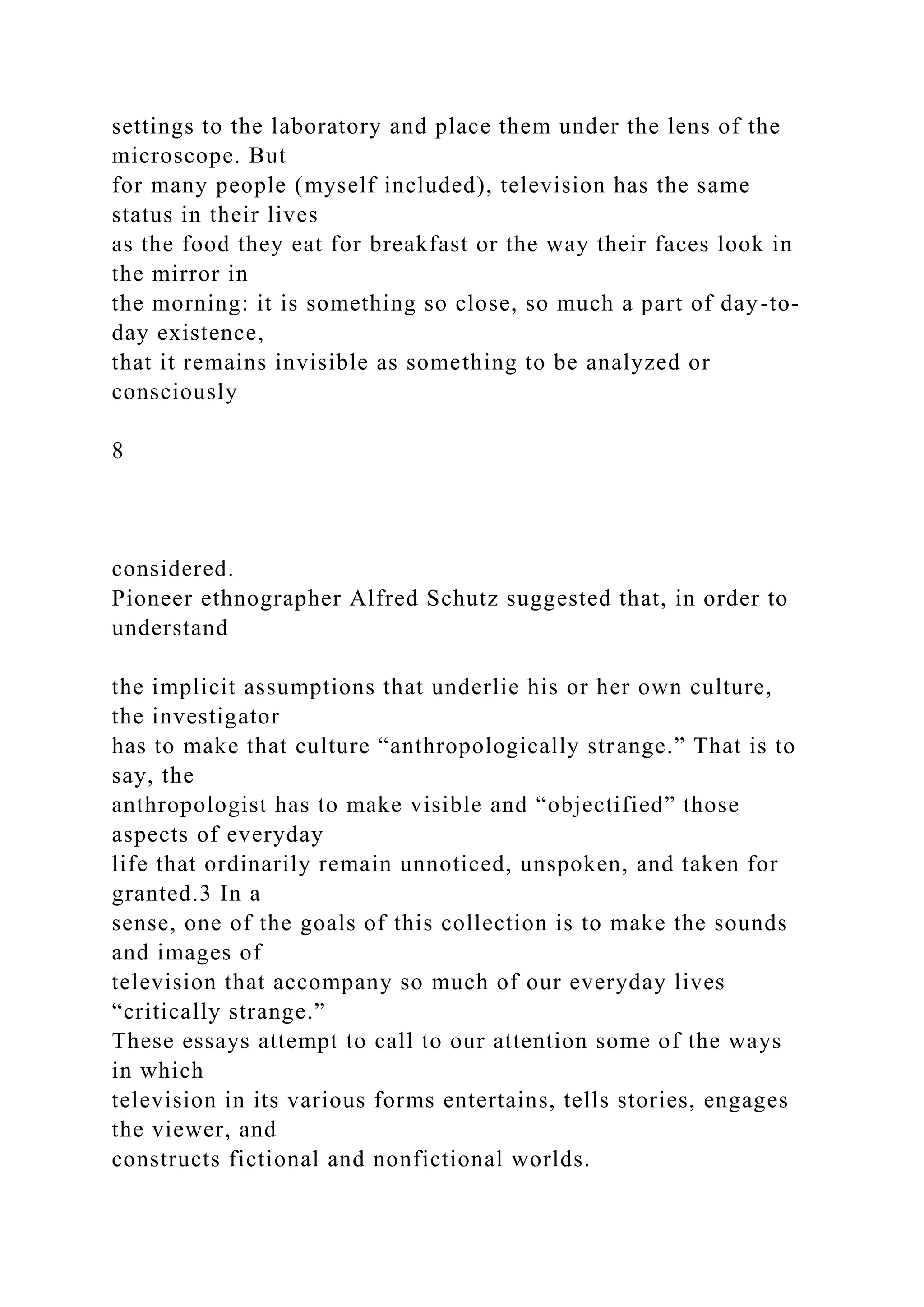 settings to the laboratory and place them under the lens of the
microscope. But
for many people (myself included), television has the same
status in their lives
as the food they eat for breakfast or the way their faces look in
the mirror in
the morning: it is something so close, so much a part of day-to-
day existence,
that it remains invisible as something to be analyzed or
consciously
8
considered.
Pioneer ethnographer Alfred Schutz suggested that, in order to
understand
the implicit assumptions that underlie his or her own culture,
the investigator
has to make that culture “anthropologically strange.” That is to
say, the
anthropologist has to make visible and “objectified” those
aspects of everyday
life that ordinarily remain unnoticed, unspoken, and taken for
granted.3 In a
sense, one of the goals of this collection is to make the sounds
and images of
television that accompany so much of our everyday lives
“critically strange.”
These essays attempt to call to our attention some of the ways
in which
television in its various forms entertains, tells stories, engages
the viewer, and
constructs fictional and nonfictional worlds.
 