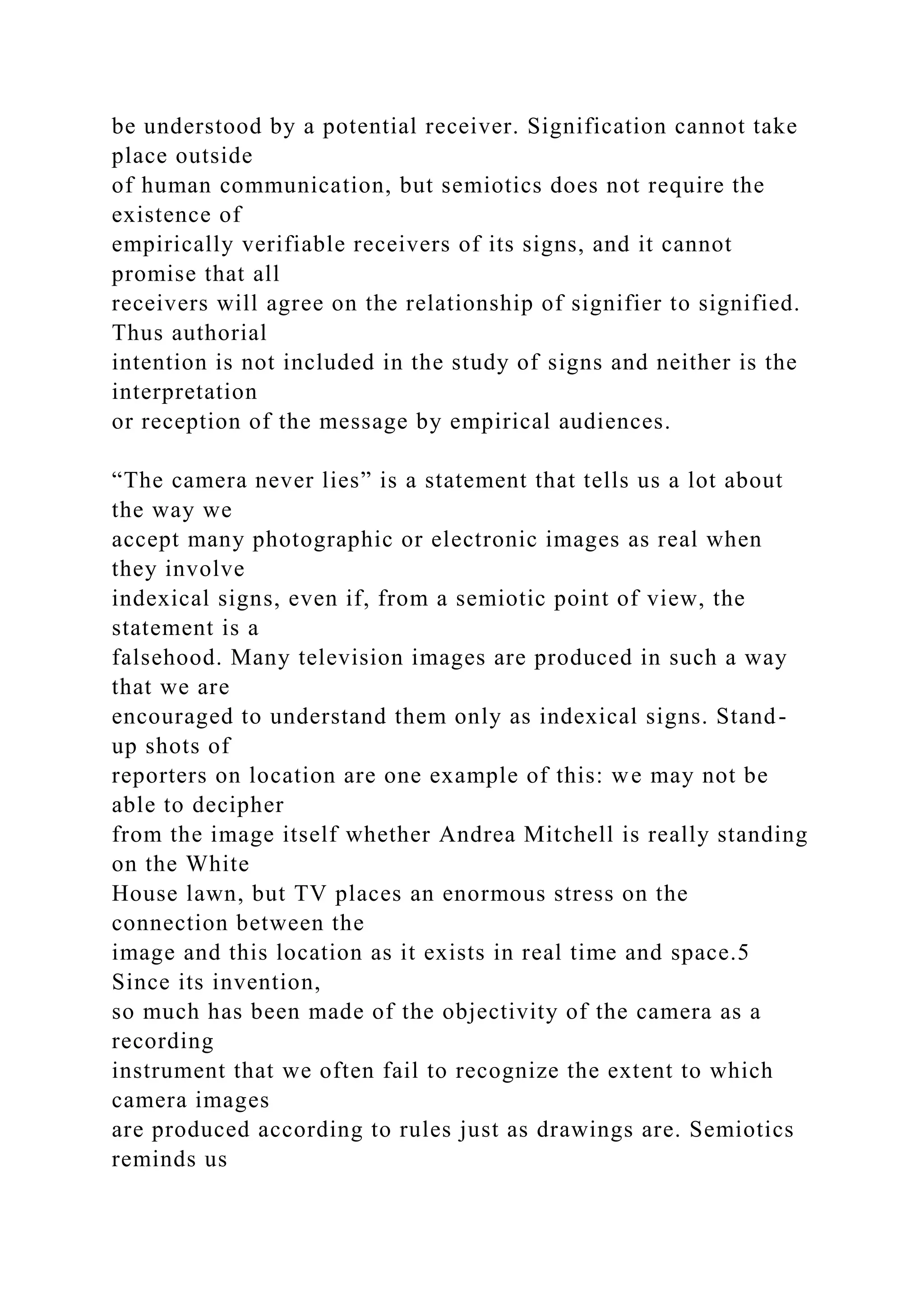 be understood by a potential receiver. Signification cannot take
place outside
of human communication, but semiotics does not require the
existence of
empirically verifiable receivers of its signs, and it cannot
promise that all
receivers will agree on the relationship of signifier to signified.
Thus authorial
intention is not included in the study of signs and neither is the
interpretation
or reception of the message by empirical audiences.
“The camera never lies” is a statement that tells us a lot about
the way we
accept many photographic or electronic images as real when
they involve
indexical signs, even if, from a semiotic point of view, the
statement is a
falsehood. Many television images are produced in such a way
that we are
encouraged to understand them only as indexical signs. Stand-
up shots of
reporters on location are one example of this: we may not be
able to decipher
from the image itself whether Andrea Mitchell is really standing
on the White
House lawn, but TV places an enormous stress on the
connection between the
image and this location as it exists in real time and space.5
Since its invention,
so much has been made of the objectivity of the camera as a
recording
instrument that we often fail to recognize the extent to which
camera images
are produced according to rules just as drawings are. Semiotics
reminds us
 