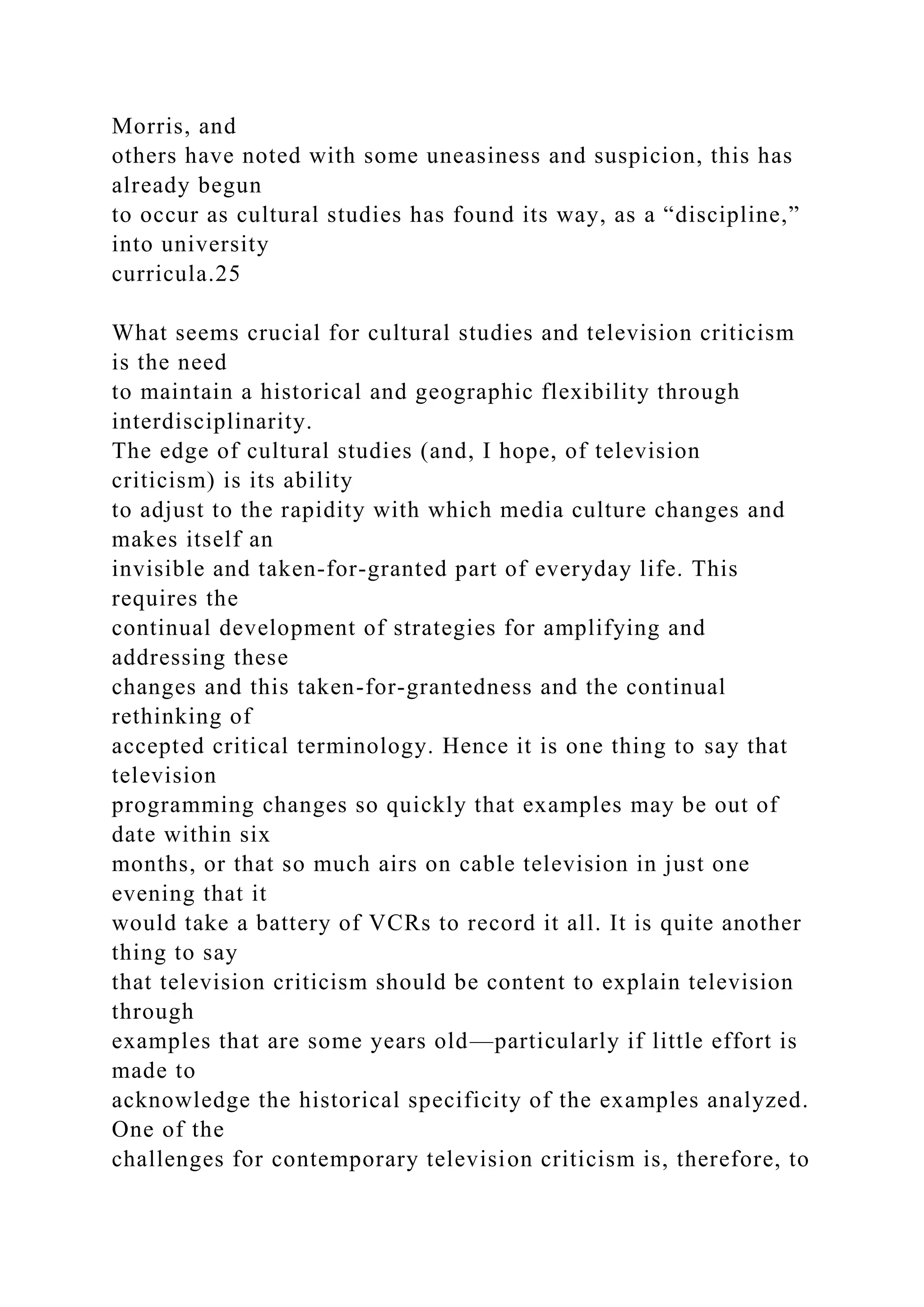 Morris, and
others have noted with some uneasiness and suspicion, this has
already begun
to occur as cultural studies has found its way, as a “discipline,”
into university
curricula.25
What seems crucial for cultural studies and television criticism
is the need
to maintain a historical and geographic flexibility through
interdisciplinarity.
The edge of cultural studies (and, I hope, of television
criticism) is its ability
to adjust to the rapidity with which media culture changes and
makes itself an
invisible and taken-for-granted part of everyday life. This
requires the
continual development of strategies for amplifying and
addressing these
changes and this taken-for-grantedness and the continual
rethinking of
accepted critical terminology. Hence it is one thing to say that
television
programming changes so quickly that examples may be out of
date within six
months, or that so much airs on cable television in just one
evening that it
would take a battery of VCRs to record it all. It is quite another
thing to say
that television criticism should be content to explain television
through
examples that are some years old—particularly if little effort is
made to
acknowledge the historical specificity of the examples analyzed.
One of the
challenges for contemporary television criticism is, therefore, to
 