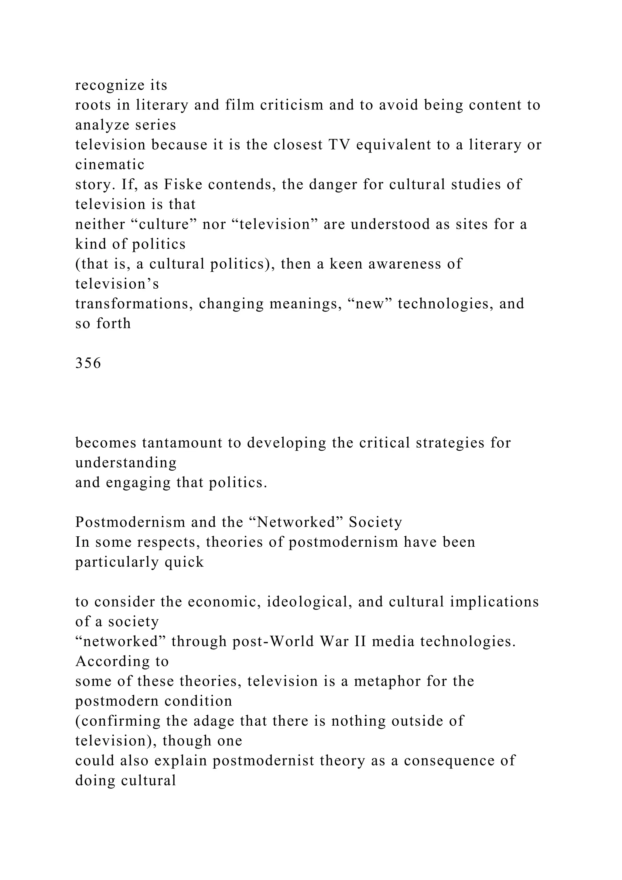 recognize its
roots in literary and film criticism and to avoid being content to
analyze series
television because it is the closest TV equivalent to a literary or
cinematic
story. If, as Fiske contends, the danger for cultural studies of
television is that
neither “culture” nor “television” are understood as sites for a
kind of politics
(that is, a cultural politics), then a keen awareness of
television’s
transformations, changing meanings, “new” technologies, and
so forth
356
becomes tantamount to developing the critical strategies for
understanding
and engaging that politics.
Postmodernism and the “Networked” Society
In some respects, theories of postmodernism have been
particularly quick
to consider the economic, ideological, and cultural implications
of a society
“networked” through post-World War II media technologies.
According to
some of these theories, television is a metaphor for the
postmodern condition
(confirming the adage that there is nothing outside of
television), though one
could also explain postmodernist theory as a consequence of
doing cultural
 