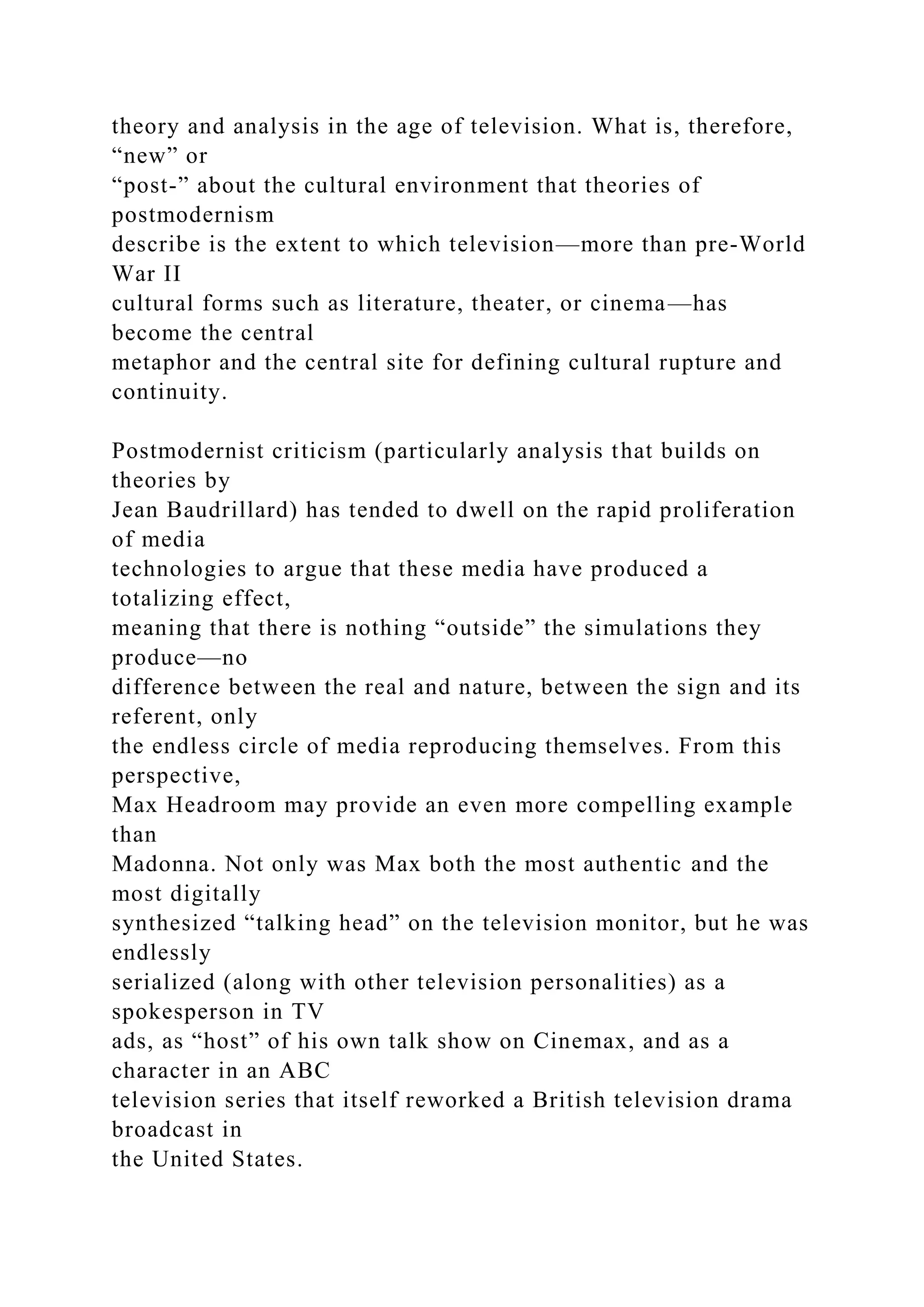 theory and analysis in the age of television. What is, therefore,
“new” or
“post-” about the cultural environment that theories of
postmodernism
describe is the extent to which television—more than pre-World
War II
cultural forms such as literature, theater, or cinema—has
become the central
metaphor and the central site for defining cultural rupture and
continuity.
Postmodernist criticism (particularly analysis that builds on
theories by
Jean Baudrillard) has tended to dwell on the rapid proliferation
of media
technologies to argue that these media have produced a
totalizing effect,
meaning that there is nothing “outside” the simulations they
produce—no
difference between the real and nature, between the sign and its
referent, only
the endless circle of media reproducing themselves. From this
perspective,
Max Headroom may provide an even more compelling example
than
Madonna. Not only was Max both the most authentic and the
most digitally
synthesized “talking head” on the television monitor, but he was
endlessly
serialized (along with other television personalities) as a
spokesperson in TV
ads, as “host” of his own talk show on Cinemax, and as a
character in an ABC
television series that itself reworked a British television drama
broadcast in
the United States.
 