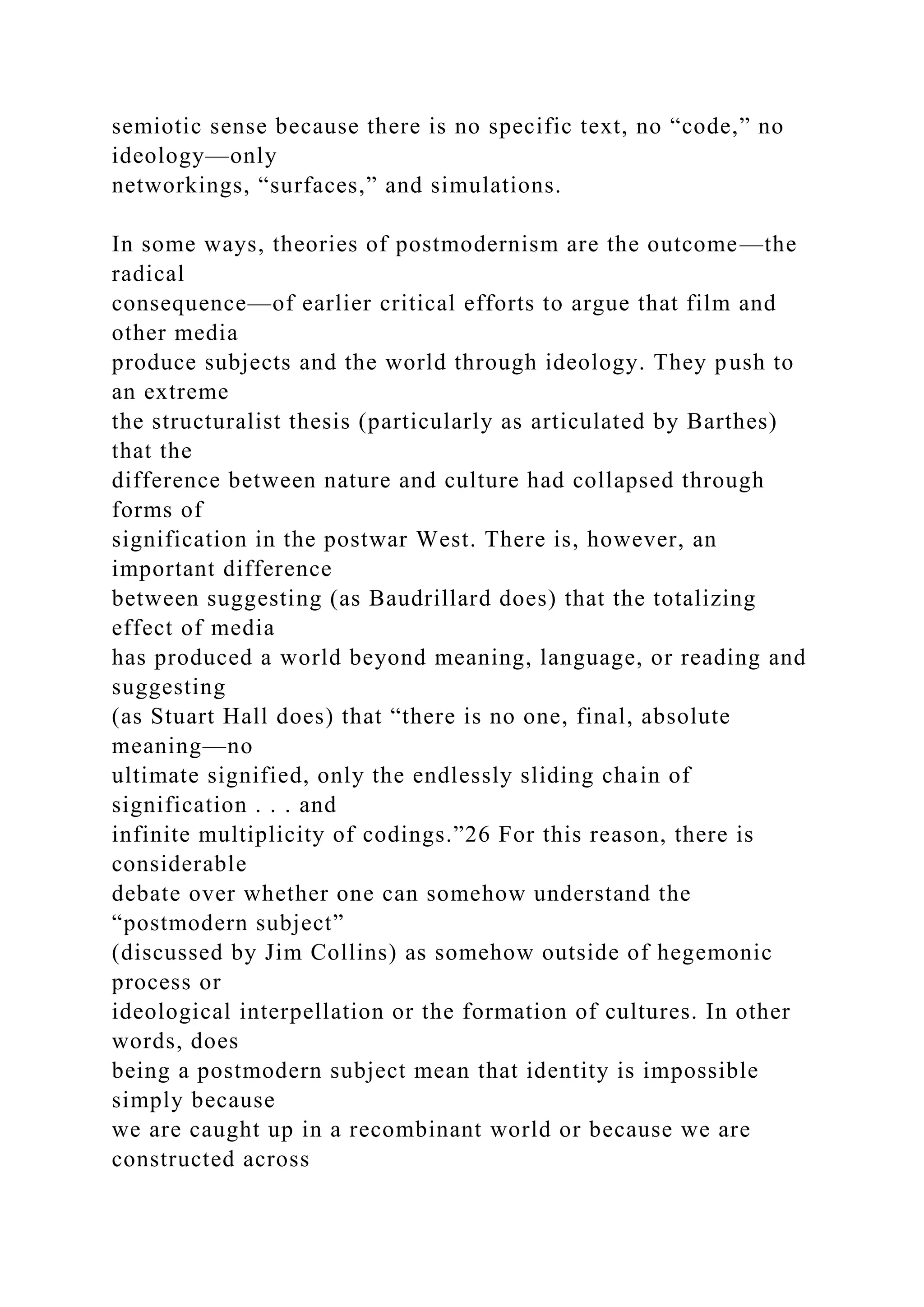 semiotic sense because there is no specific text, no “code,” no
ideology—only
networkings, “surfaces,” and simulations.
In some ways, theories of postmodernism are the outcome—the
radical
consequence—of earlier critical efforts to argue that film and
other media
produce subjects and the world through ideology. They push to
an extreme
the structuralist thesis (particularly as articulated by Barthes)
that the
difference between nature and culture had collapsed through
forms of
signification in the postwar West. There is, however, an
important difference
between suggesting (as Baudrillard does) that the totalizing
effect of media
has produced a world beyond meaning, language, or reading and
suggesting
(as Stuart Hall does) that “there is no one, final, absolute
meaning—no
ultimate signified, only the endlessly sliding chain of
signification . . . and
infinite multiplicity of codings.”26 For this reason, there is
considerable
debate over whether one can somehow understand the
“postmodern subject”
(discussed by Jim Collins) as somehow outside of hegemonic
process or
ideological interpellation or the formation of cultures. In other
words, does
being a postmodern subject mean that identity is impossible
simply because
we are caught up in a recombinant world or because we are
constructed across
 