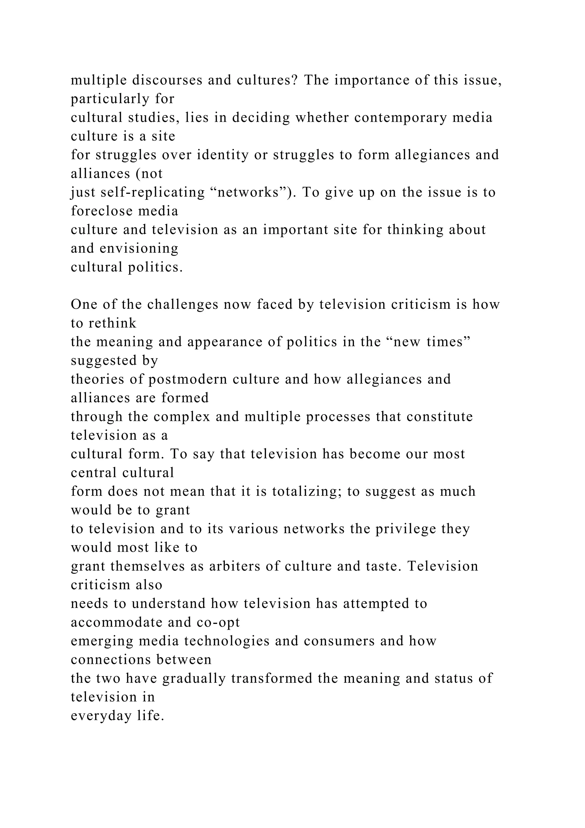 multiple discourses and cultures? The importance of this issue,
particularly for
cultural studies, lies in deciding whether contemporary media
culture is a site
for struggles over identity or struggles to form allegiances and
alliances (not
just self-replicating “networks”). To give up on the issue is to
foreclose media
culture and television as an important site for thinking about
and envisioning
cultural politics.
One of the challenges now faced by television criticism is how
to rethink
the meaning and appearance of politics in the “new times”
suggested by
theories of postmodern culture and how allegiances and
alliances are formed
through the complex and multiple processes that constitute
television as a
cultural form. To say that television has become our most
central cultural
form does not mean that it is totalizing; to suggest as much
would be to grant
to television and to its various networks the privilege they
would most like to
grant themselves as arbiters of culture and taste. Television
criticism also
needs to understand how television has attempted to
accommodate and co-opt
emerging media technologies and consumers and how
connections between
the two have gradually transformed the meaning and status of
television in
everyday life.
 