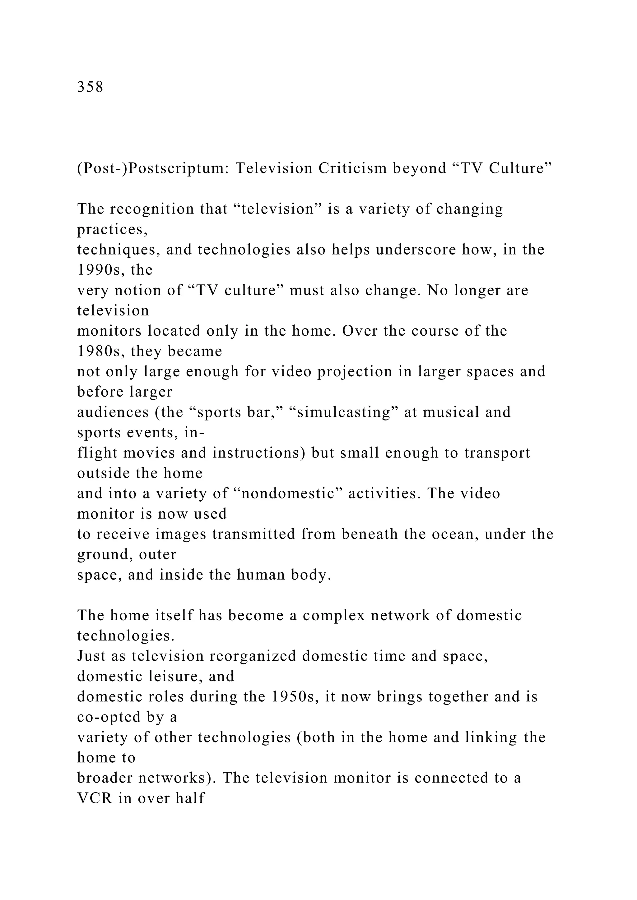 358
(Post-)Postscriptum: Television Criticism beyond “TV Culture”
The recognition that “television” is a variety of changing
practices,
techniques, and technologies also helps underscore how, in the
1990s, the
very notion of “TV culture” must also change. No longer are
television
monitors located only in the home. Over the course of the
1980s, they became
not only large enough for video projection in larger spaces and
before larger
audiences (the “sports bar,” “simulcasting” at musical and
sports events, in-
flight movies and instructions) but small enough to transport
outside the home
and into a variety of “nondomestic” activities. The video
monitor is now used
to receive images transmitted from beneath the ocean, under the
ground, outer
space, and inside the human body.
The home itself has become a complex network of domestic
technologies.
Just as television reorganized domestic time and space,
domestic leisure, and
domestic roles during the 1950s, it now brings together and is
co-opted by a
variety of other technologies (both in the home and linking the
home to
broader networks). The television monitor is connected to a
VCR in over half
 