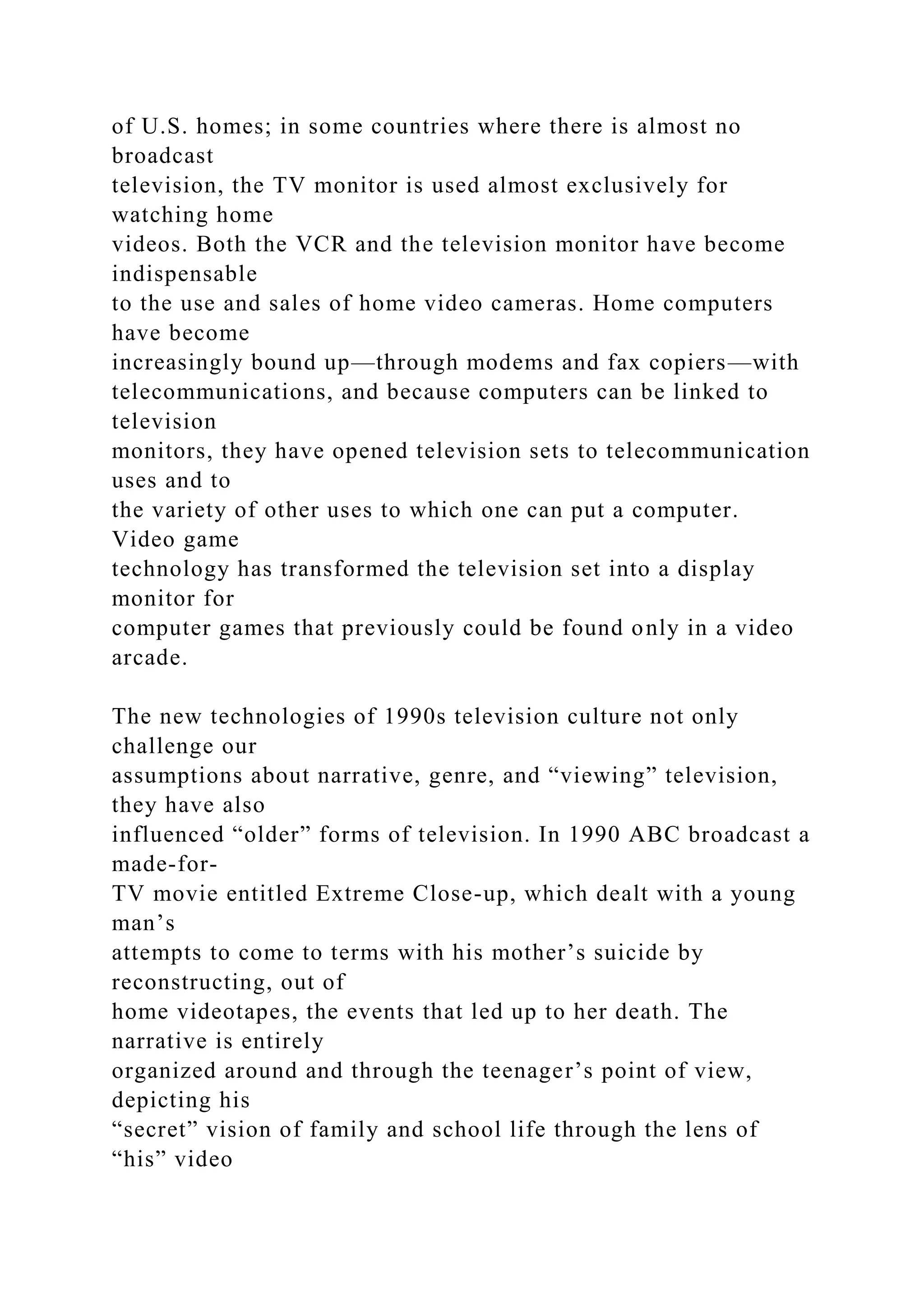 of U.S. homes; in some countries where there is almost no
broadcast
television, the TV monitor is used almost exclusively for
watching home
videos. Both the VCR and the television monitor have become
indispensable
to the use and sales of home video cameras. Home computers
have become
increasingly bound up—through modems and fax copiers—with
telecommunications, and because computers can be linked to
television
monitors, they have opened television sets to telecommunication
uses and to
the variety of other uses to which one can put a computer.
Video game
technology has transformed the television set into a display
monitor for
computer games that previously could be found only in a video
arcade.
The new technologies of 1990s television culture not only
challenge our
assumptions about narrative, genre, and “viewing” television,
they have also
influenced “older” forms of television. In 1990 ABC broadcast a
made-for-
TV movie entitled Extreme Close-up, which dealt with a young
man’s
attempts to come to terms with his mother’s suicide by
reconstructing, out of
home videotapes, the events that led up to her death. The
narrative is entirely
organized around and through the teenager’s point of view,
depicting his
“secret” vision of family and school life through the lens of
“his” video
 