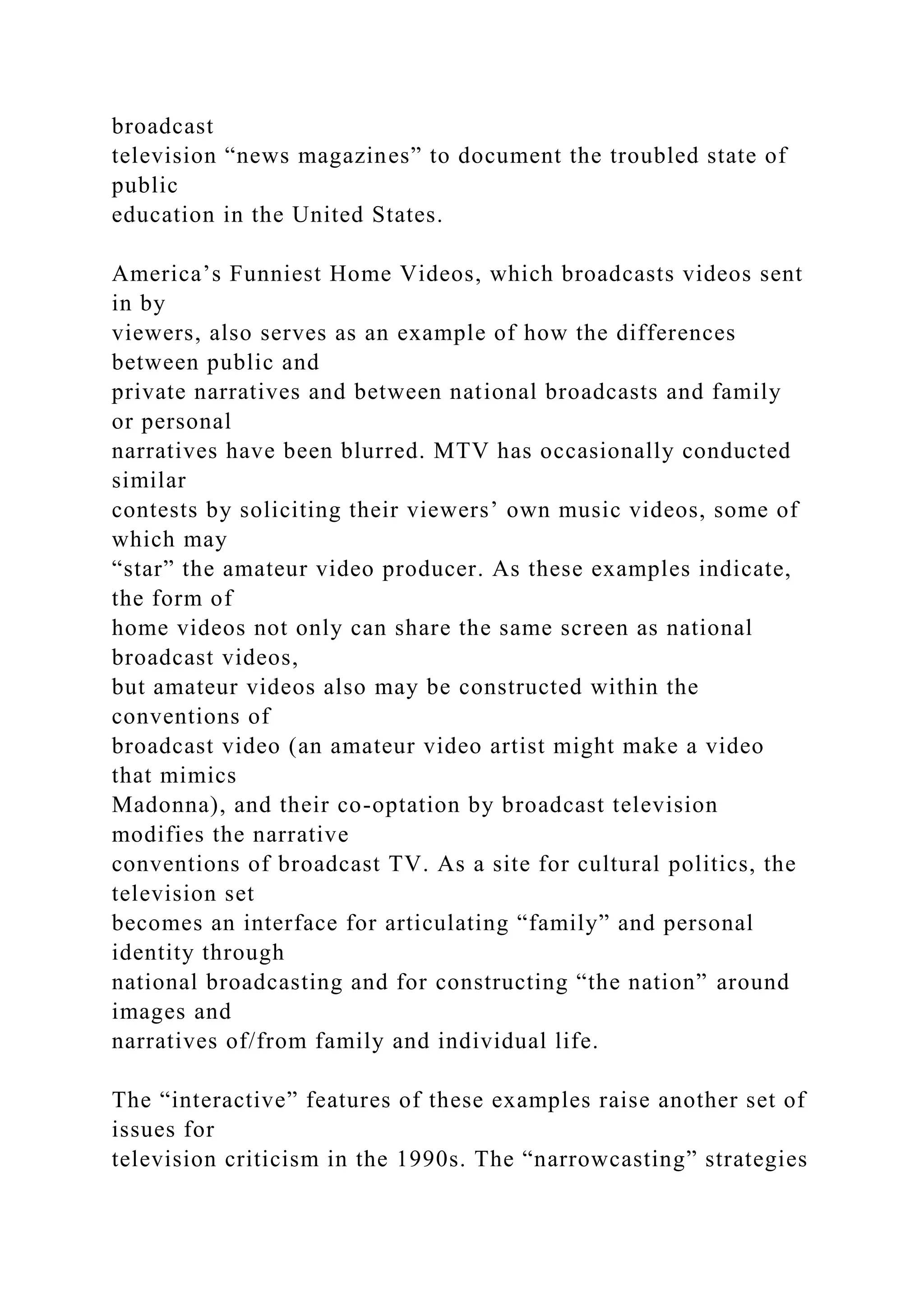 broadcast
television “news magazines” to document the troubled state of
public
education in the United States.
America’s Funniest Home Videos, which broadcasts videos sent
in by
viewers, also serves as an example of how the differences
between public and
private narratives and between national broadcasts and family
or personal
narratives have been blurred. MTV has occasionally conducted
similar
contests by soliciting their viewers’ own music videos, some of
which may
“star” the amateur video producer. As these examples indicate,
the form of
home videos not only can share the same screen as national
broadcast videos,
but amateur videos also may be constructed within the
conventions of
broadcast video (an amateur video artist might make a video
that mimics
Madonna), and their co-optation by broadcast television
modifies the narrative
conventions of broadcast TV. As a site for cultural politics, the
television set
becomes an interface for articulating “family” and personal
identity through
national broadcasting and for constructing “the nation” around
images and
narratives of/from family and individual life.
The “interactive” features of these examples raise another set of
issues for
television criticism in the 1990s. The “narrowcasting” strategies
 
