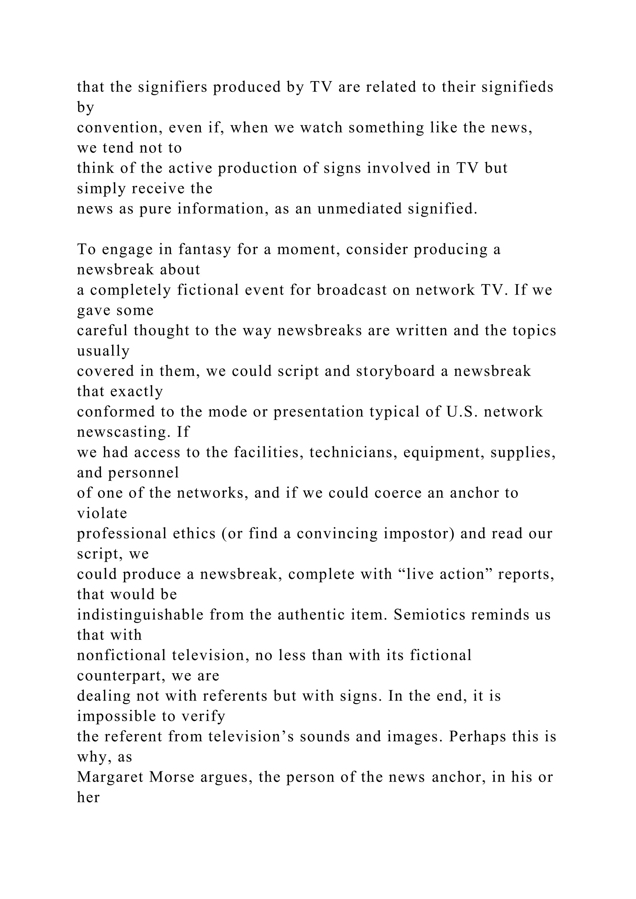 that the signifiers produced by TV are related to their signifieds
by
convention, even if, when we watch something like the news,
we tend not to
think of the active production of signs involved in TV but
simply receive the
news as pure information, as an unmediated signified.
To engage in fantasy for a moment, consider producing a
newsbreak about
a completely fictional event for broadcast on network TV. If we
gave some
careful thought to the way newsbreaks are written and the topics
usually
covered in them, we could script and storyboard a newsbreak
that exactly
conformed to the mode or presentation typical of U.S. network
newscasting. If
we had access to the facilities, technicians, equipment, supplies,
and personnel
of one of the networks, and if we could coerce an anchor to
violate
professional ethics (or find a convincing impostor) and read our
script, we
could produce a newsbreak, complete with “live action” reports,
that would be
indistinguishable from the authentic item. Semiotics reminds us
that with
nonfictional television, no less than with its fictional
counterpart, we are
dealing not with referents but with signs. In the end, it is
impossible to verify
the referent from television’s sounds and images. Perhaps this is
why, as
Margaret Morse argues, the person of the news anchor, in his or
her
 