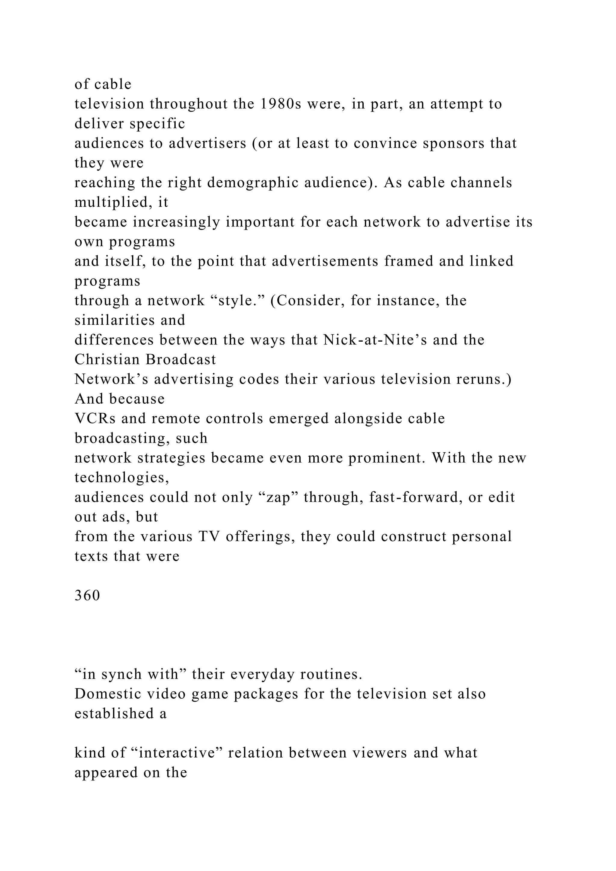 of cable
television throughout the 1980s were, in part, an attempt to
deliver specific
audiences to advertisers (or at least to convince sponsors that
they were
reaching the right demographic audience). As cable channels
multiplied, it
became increasingly important for each network to advertise its
own programs
and itself, to the point that advertisements framed and linked
programs
through a network “style.” (Consider, for instance, the
similarities and
differences between the ways that Nick-at-Nite’s and the
Christian Broadcast
Network’s advertising codes their various television reruns.)
And because
VCRs and remote controls emerged alongside cable
broadcasting, such
network strategies became even more prominent. With the new
technologies,
audiences could not only “zap” through, fast-forward, or edit
out ads, but
from the various TV offerings, they could construct personal
texts that were
360
“in synch with” their everyday routines.
Domestic video game packages for the television set also
established a
kind of “interactive” relation between viewers and what
appeared on the
 