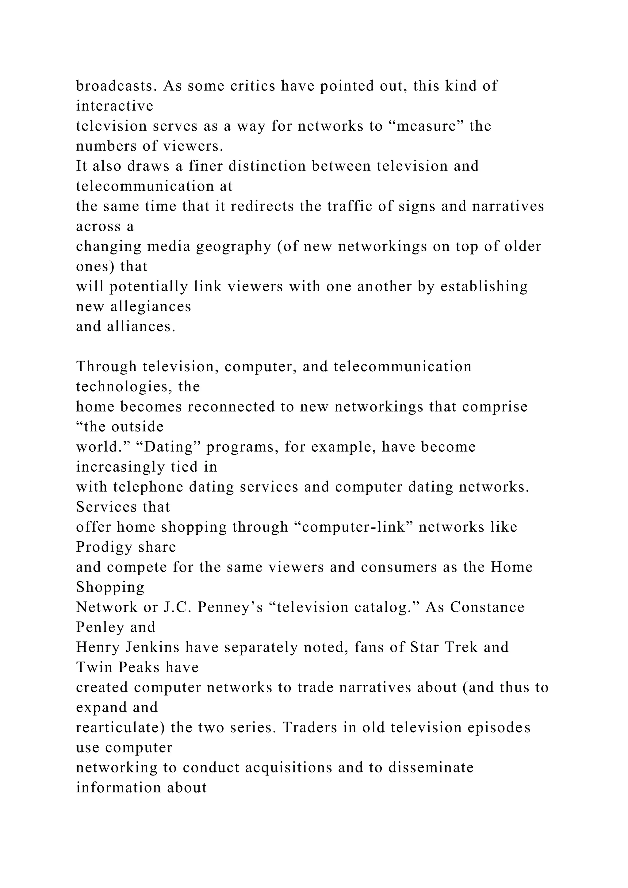 broadcasts. As some critics have pointed out, this kind of
interactive
television serves as a way for networks to “measure” the
numbers of viewers.
It also draws a finer distinction between television and
telecommunication at
the same time that it redirects the traffic of signs and narratives
across a
changing media geography (of new networkings on top of older
ones) that
will potentially link viewers with one another by establishing
new allegiances
and alliances.
Through television, computer, and telecommunication
technologies, the
home becomes reconnected to new networkings that comprise
“the outside
world.” “Dating” programs, for example, have become
increasingly tied in
with telephone dating services and computer dating networks.
Services that
offer home shopping through “computer-link” networks like
Prodigy share
and compete for the same viewers and consumers as the Home
Shopping
Network or J.C. Penney’s “television catalog.” As Constance
Penley and
Henry Jenkins have separately noted, fans of Star Trek and
Twin Peaks have
created computer networks to trade narratives about (and thus to
expand and
rearticulate) the two series. Traders in old television episodes
use computer
networking to conduct acquisitions and to disseminate
information about
 