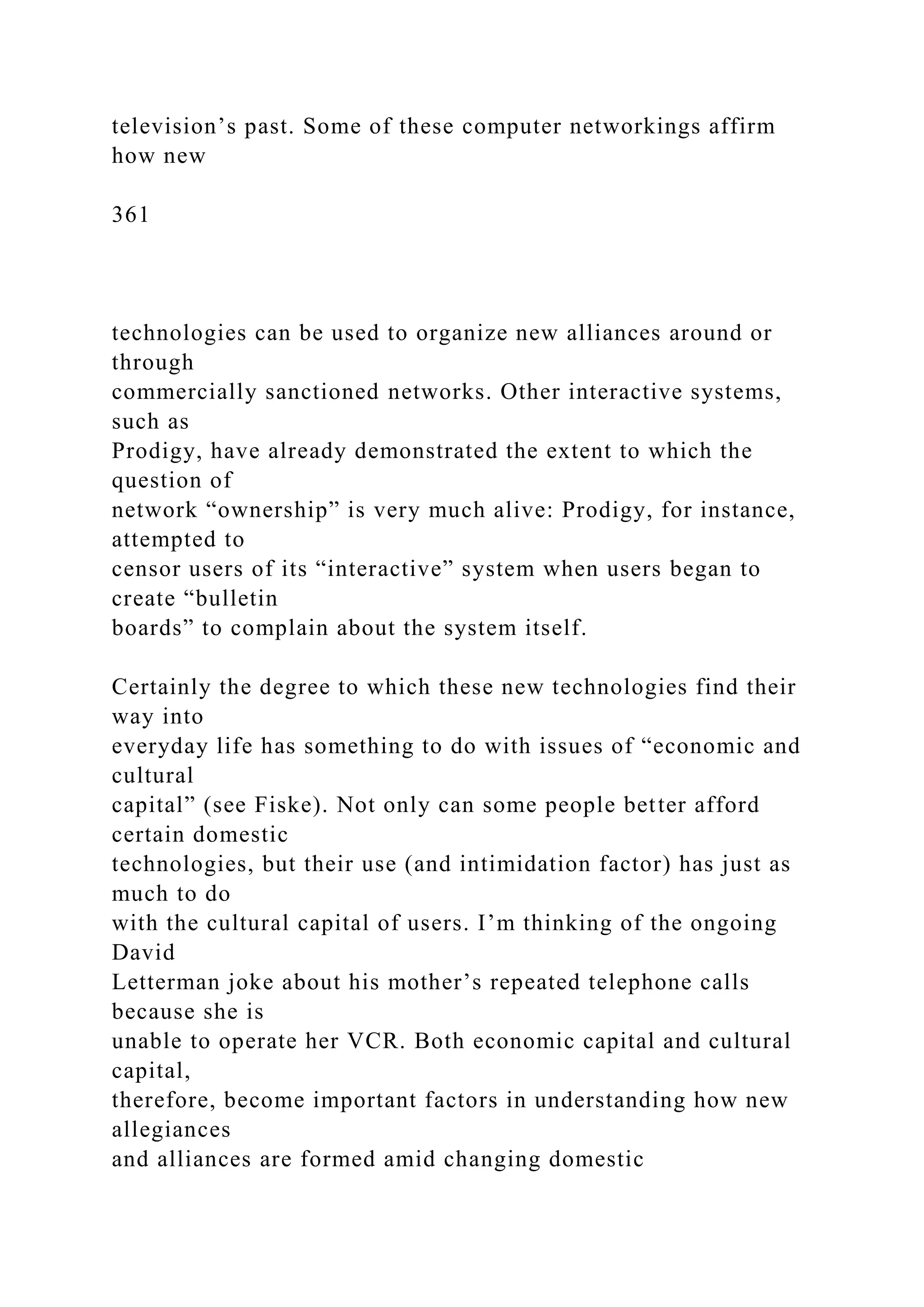television’s past. Some of these computer networkings affirm
how new
361
technologies can be used to organize new alliances around or
through
commercially sanctioned networks. Other interactive systems,
such as
Prodigy, have already demonstrated the extent to which the
question of
network “ownership” is very much alive: Prodigy, for instance,
attempted to
censor users of its “interactive” system when users began to
create “bulletin
boards” to complain about the system itself.
Certainly the degree to which these new technologies find their
way into
everyday life has something to do with issues of “economic and
cultural
capital” (see Fiske). Not only can some people better afford
certain domestic
technologies, but their use (and intimidation factor) has just as
much to do
with the cultural capital of users. I’m thinking of the ongoing
David
Letterman joke about his mother’s repeated telephone calls
because she is
unable to operate her VCR. Both economic capital and cultural
capital,
therefore, become important factors in understanding how new
allegiances
and alliances are formed amid changing domestic
 