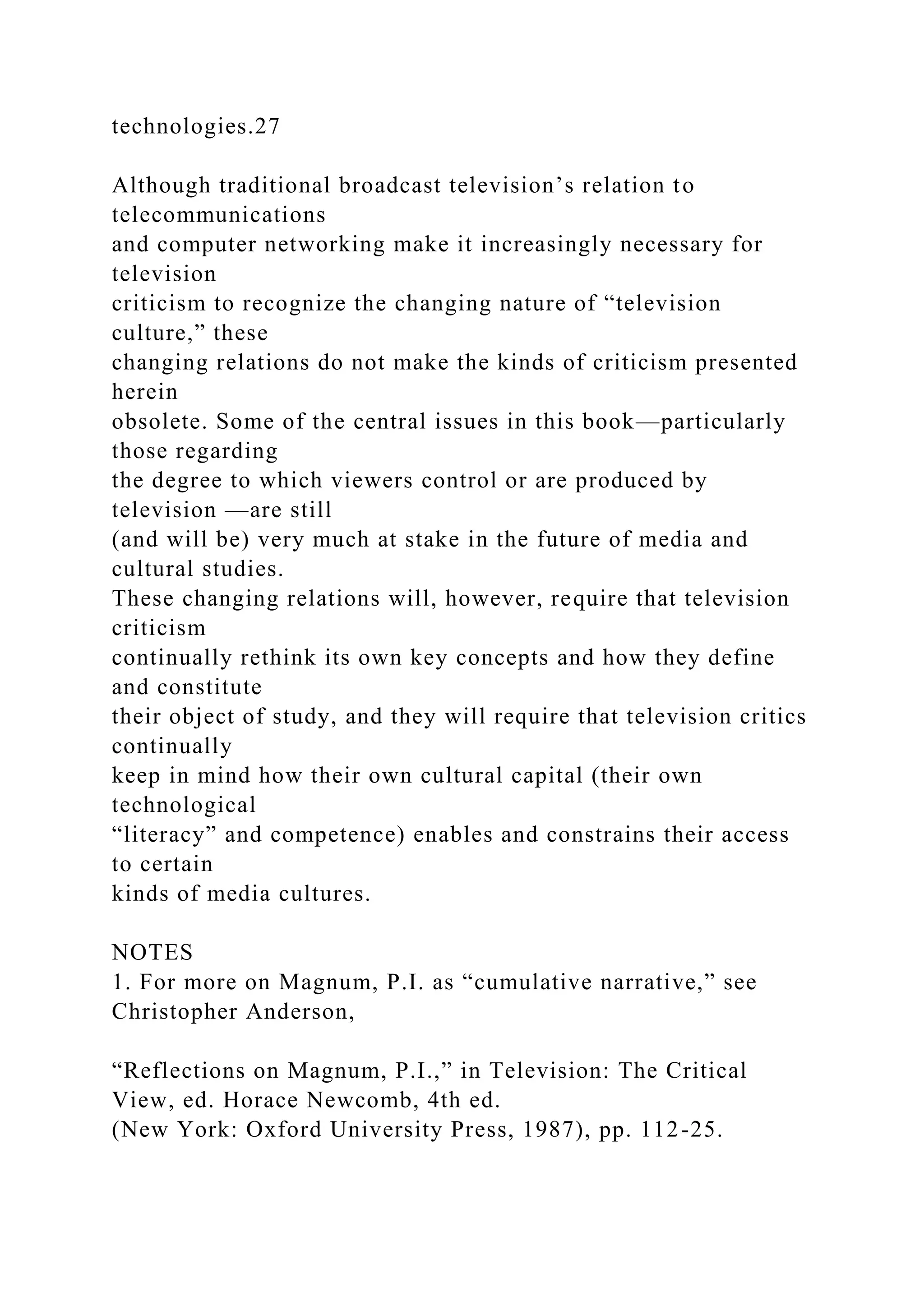 technologies.27
Although traditional broadcast television’s relation to
telecommunications
and computer networking make it increasingly necessary for
television
criticism to recognize the changing nature of “television
culture,” these
changing relations do not make the kinds of criticism presented
herein
obsolete. Some of the central issues in this book—particularly
those regarding
the degree to which viewers control or are produced by
television —are still
(and will be) very much at stake in the future of media and
cultural studies.
These changing relations will, however, require that television
criticism
continually rethink its own key concepts and how they define
and constitute
their object of study, and they will require that television critics
continually
keep in mind how their own cultural capital (their own
technological
“literacy” and competence) enables and constrains their access
to certain
kinds of media cultures.
NOTES
1. For more on Magnum, P.I. as “cumulative narrative,” see
Christopher Anderson,
“Reflections on Magnum, P.I.,” in Television: The Critical
View, ed. Horace Newcomb, 4th ed.
(New York: Oxford University Press, 1987), pp. 112-25.
 