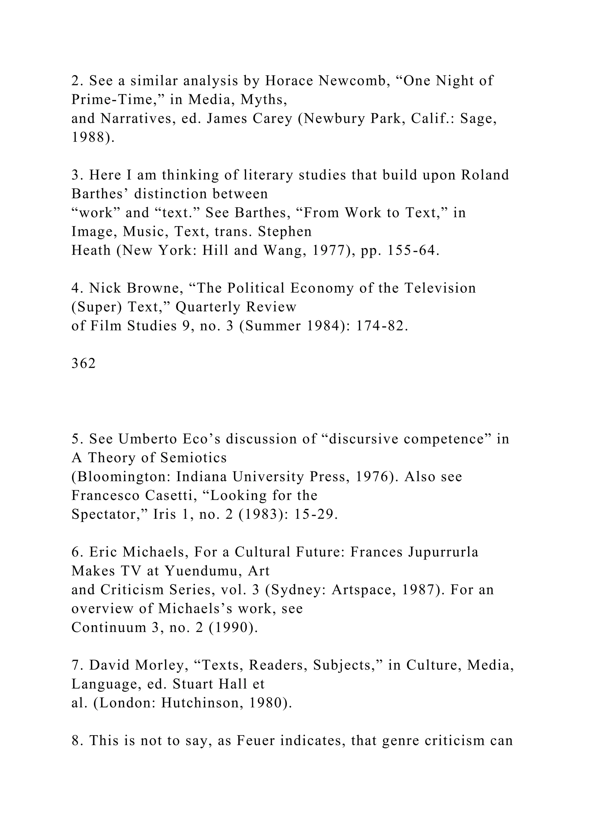 2. See a similar analysis by Horace Newcomb, “One Night of
Prime-Time,” in Media, Myths,
and Narratives, ed. James Carey (Newbury Park, Calif.: Sage,
1988).
3. Here I am thinking of literary studies that build upon Roland
Barthes’ distinction between
“work” and “text.” See Barthes, “From Work to Text,” in
Image, Music, Text, trans. Stephen
Heath (New York: Hill and Wang, 1977), pp. 155-64.
4. Nick Browne, “The Political Economy of the Television
(Super) Text,” Quarterly Review
of Film Studies 9, no. 3 (Summer 1984): 174-82.
362
5. See Umberto Eco’s discussion of “discursive competence” in
A Theory of Semiotics
(Bloomington: Indiana University Press, 1976). Also see
Francesco Casetti, “Looking for the
Spectator,” Iris 1, no. 2 (1983): 15-29.
6. Eric Michaels, For a Cultural Future: Frances Jupurrurla
Makes TV at Yuendumu, Art
and Criticism Series, vol. 3 (Sydney: Artspace, 1987). For an
overview of Michaels’s work, see
Continuum 3, no. 2 (1990).
7. David Morley, “Texts, Readers, Subjects,” in Culture, Media,
Language, ed. Stuart Hall et
al. (London: Hutchinson, 1980).
8. This is not to say, as Feuer indicates, that genre criticism can
 