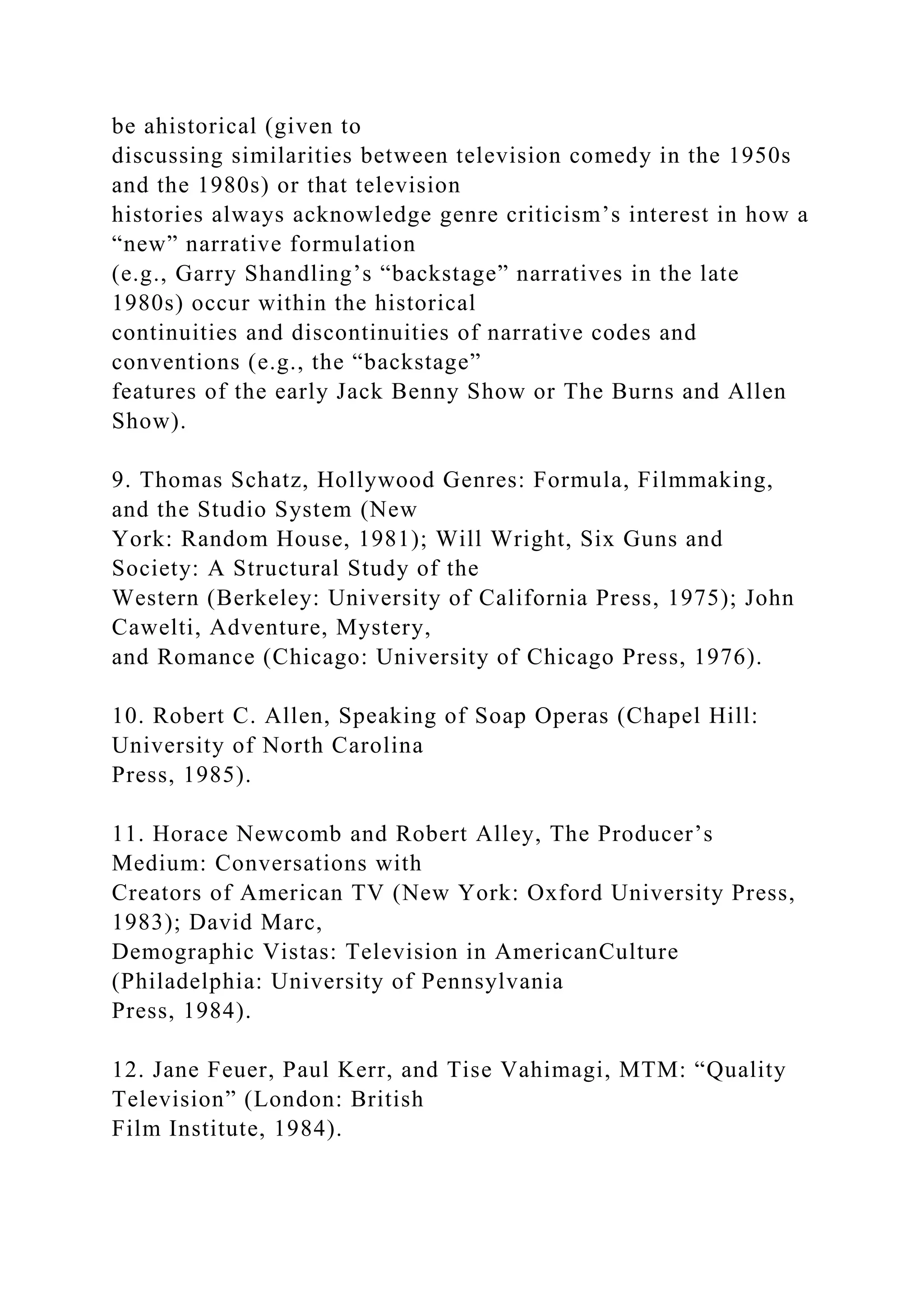 be ahistorical (given to
discussing similarities between television comedy in the 1950s
and the 1980s) or that television
histories always acknowledge genre criticism’s interest in how a
“new” narrative formulation
(e.g., Garry Shandling’s “backstage” narratives in the late
1980s) occur within the historical
continuities and discontinuities of narrative codes and
conventions (e.g., the “backstage”
features of the early Jack Benny Show or The Burns and Allen
Show).
9. Thomas Schatz, Hollywood Genres: Formula, Filmmaking,
and the Studio System (New
York: Random House, 1981); Will Wright, Six Guns and
Society: A Structural Study of the
Western (Berkeley: University of California Press, 1975); John
Cawelti, Adventure, Mystery,
and Romance (Chicago: University of Chicago Press, 1976).
10. Robert C. Allen, Speaking of Soap Operas (Chapel Hill:
University of North Carolina
Press, 1985).
11. Horace Newcomb and Robert Alley, The Producer’s
Medium: Conversations with
Creators of American TV (New York: Oxford University Press,
1983); David Marc,
Demographic Vistas: Television in AmericanCulture
(Philadelphia: University of Pennsylvania
Press, 1984).
12. Jane Feuer, Paul Kerr, and Tise Vahimagi, MTM: “Quality
Television” (London: British
Film Institute, 1984).
 