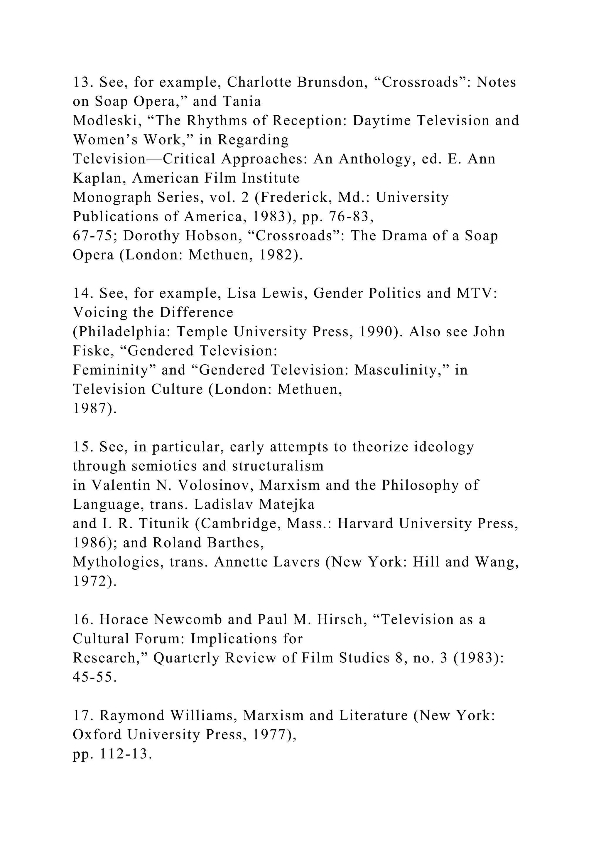 13. See, for example, Charlotte Brunsdon, “Crossroads”: Notes
on Soap Opera,” and Tania
Modleski, “The Rhythms of Reception: Daytime Television and
Women’s Work,” in Regarding
Television—Critical Approaches: An Anthology, ed. E. Ann
Kaplan, American Film Institute
Monograph Series, vol. 2 (Frederick, Md.: University
Publications of America, 1983), pp. 76-83,
67-75; Dorothy Hobson, “Crossroads”: The Drama of a Soap
Opera (London: Methuen, 1982).
14. See, for example, Lisa Lewis, Gender Politics and MTV:
Voicing the Difference
(Philadelphia: Temple University Press, 1990). Also see John
Fiske, “Gendered Television:
Femininity” and “Gendered Television: Masculinity,” in
Television Culture (London: Methuen,
1987).
15. See, in particular, early attempts to theorize ideology
through semiotics and structuralism
in Valentin N. Volosinov, Marxism and the Philosophy of
Language, trans. Ladislav Matejka
and I. R. Titunik (Cambridge, Mass.: Harvard University Press,
1986); and Roland Barthes,
Mythologies, trans. Annette Lavers (New York: Hill and Wang,
1972).
16. Horace Newcomb and Paul M. Hirsch, “Television as a
Cultural Forum: Implications for
Research,” Quarterly Review of Film Studies 8, no. 3 (1983):
45-55.
17. Raymond Williams, Marxism and Literature (New York:
Oxford University Press, 1977),
pp. 112-13.
 