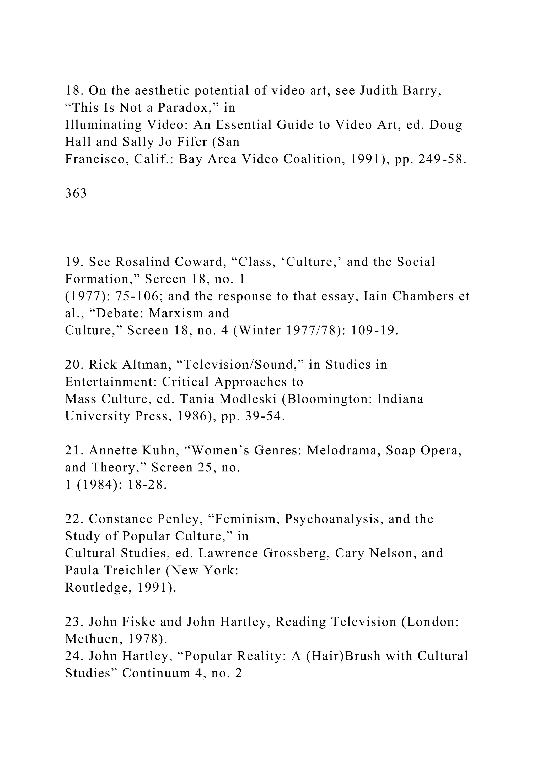 18. On the aesthetic potential of video art, see Judith Barry,
“This Is Not a Paradox,” in
Illuminating Video: An Essential Guide to Video Art, ed. Doug
Hall and Sally Jo Fifer (San
Francisco, Calif.: Bay Area Video Coalition, 1991), pp. 249-58.
363
19. See Rosalind Coward, “Class, ‘Culture,’ and the Social
Formation,” Screen 18, no. 1
(1977): 75-106; and the response to that essay, Iain Chambers et
al., “Debate: Marxism and
Culture,” Screen 18, no. 4 (Winter 1977/78): 109-19.
20. Rick Altman, “Television/Sound,” in Studies in
Entertainment: Critical Approaches to
Mass Culture, ed. Tania Modleski (Bloomington: Indiana
University Press, 1986), pp. 39-54.
21. Annette Kuhn, “Women’s Genres: Melodrama, Soap Opera,
and Theory,” Screen 25, no.
1 (1984): 18-28.
22. Constance Penley, “Feminism, Psychoanalysis, and the
Study of Popular Culture,” in
Cultural Studies, ed. Lawrence Grossberg, Cary Nelson, and
Paula Treichler (New York:
Routledge, 1991).
23. John Fiske and John Hartley, Reading Television (London:
Methuen, 1978).
24. John Hartley, “Popular Reality: A (Hair)Brush with Cultural
Studies” Continuum 4, no. 2
 