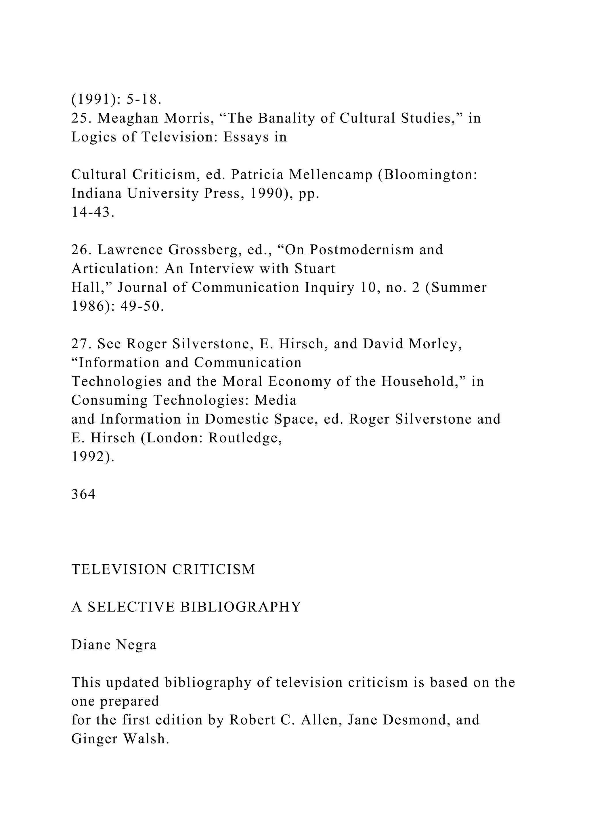 (1991): 5-18.
25. Meaghan Morris, “The Banality of Cultural Studies,” in
Logics of Television: Essays in
Cultural Criticism, ed. Patricia Mellencamp (Bloomington:
Indiana University Press, 1990), pp.
14-43.
26. Lawrence Grossberg, ed., “On Postmodernism and
Articulation: An Interview with Stuart
Hall,” Journal of Communication Inquiry 10, no. 2 (Summer
1986): 49-50.
27. See Roger Silverstone, E. Hirsch, and David Morley,
“Information and Communication
Technologies and the Moral Economy of the Household,” in
Consuming Technologies: Media
and Information in Domestic Space, ed. Roger Silverstone and
E. Hirsch (London: Routledge,
1992).
364
TELEVISION CRITICISM
A SELECTIVE BIBLIOGRAPHY
Diane Negra
This updated bibliography of television criticism is based on the
one prepared
for the first edition by Robert C. Allen, Jane Desmond, and
Ginger Walsh.
 