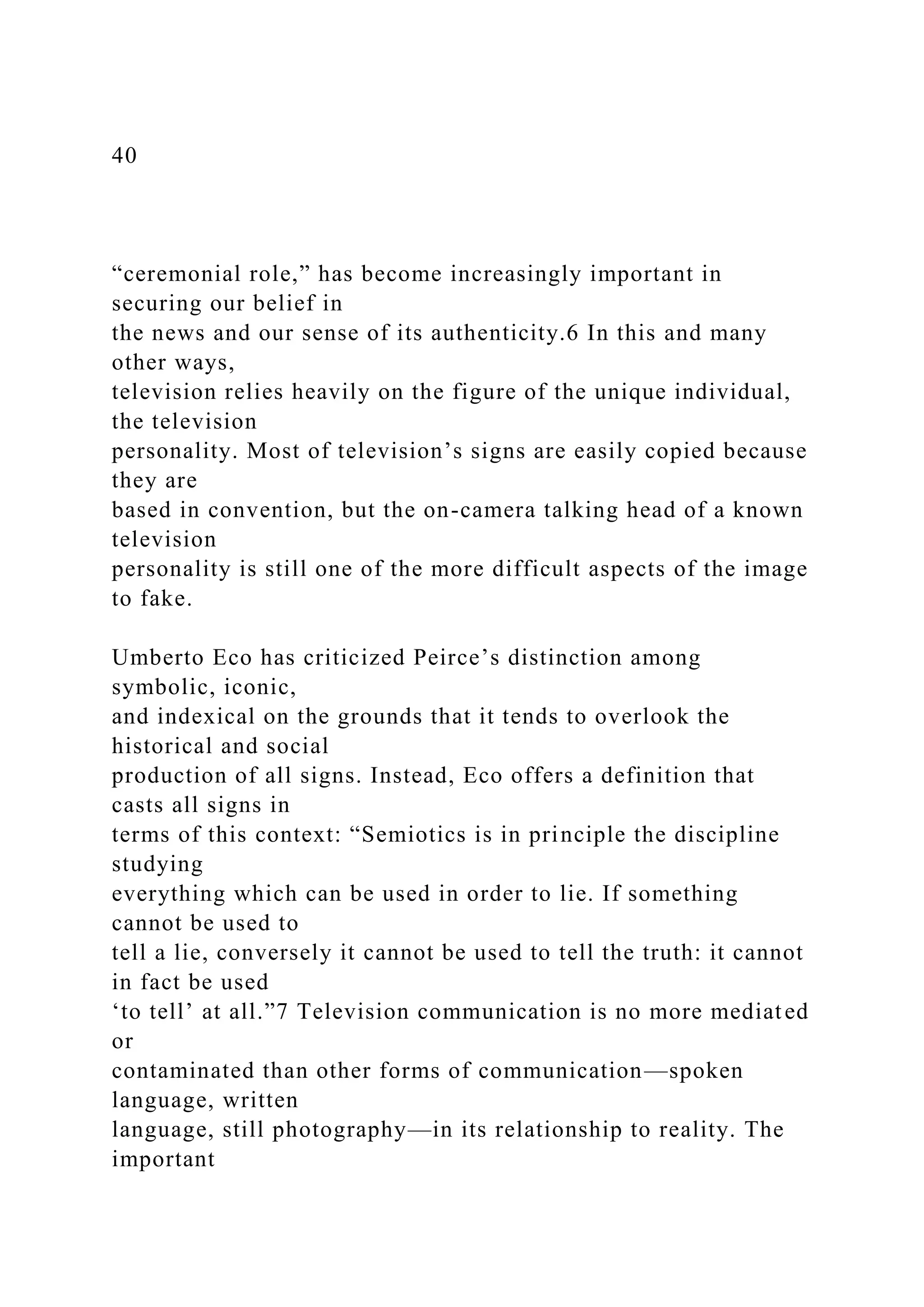 40
“ceremonial role,” has become increasingly important in
securing our belief in
the news and our sense of its authenticity.6 In this and many
other ways,
television relies heavily on the figure of the unique individual,
the television
personality. Most of television’s signs are easily copied because
they are
based in convention, but the on-camera talking head of a known
television
personality is still one of the more difficult aspects of the image
to fake.
Umberto Eco has criticized Peirce’s distinction among
symbolic, iconic,
and indexical on the grounds that it tends to overlook the
historical and social
production of all signs. Instead, Eco offers a definition that
casts all signs in
terms of this context: “Semiotics is in principle the discipline
studying
everything which can be used in order to lie. If something
cannot be used to
tell a lie, conversely it cannot be used to tell the truth: it cannot
in fact be used
‘to tell’ at all.”7 Television communication is no more mediated
or
contaminated than other forms of communication—spoken
language, written
language, still photography—in its relationship to reality. The
important
 