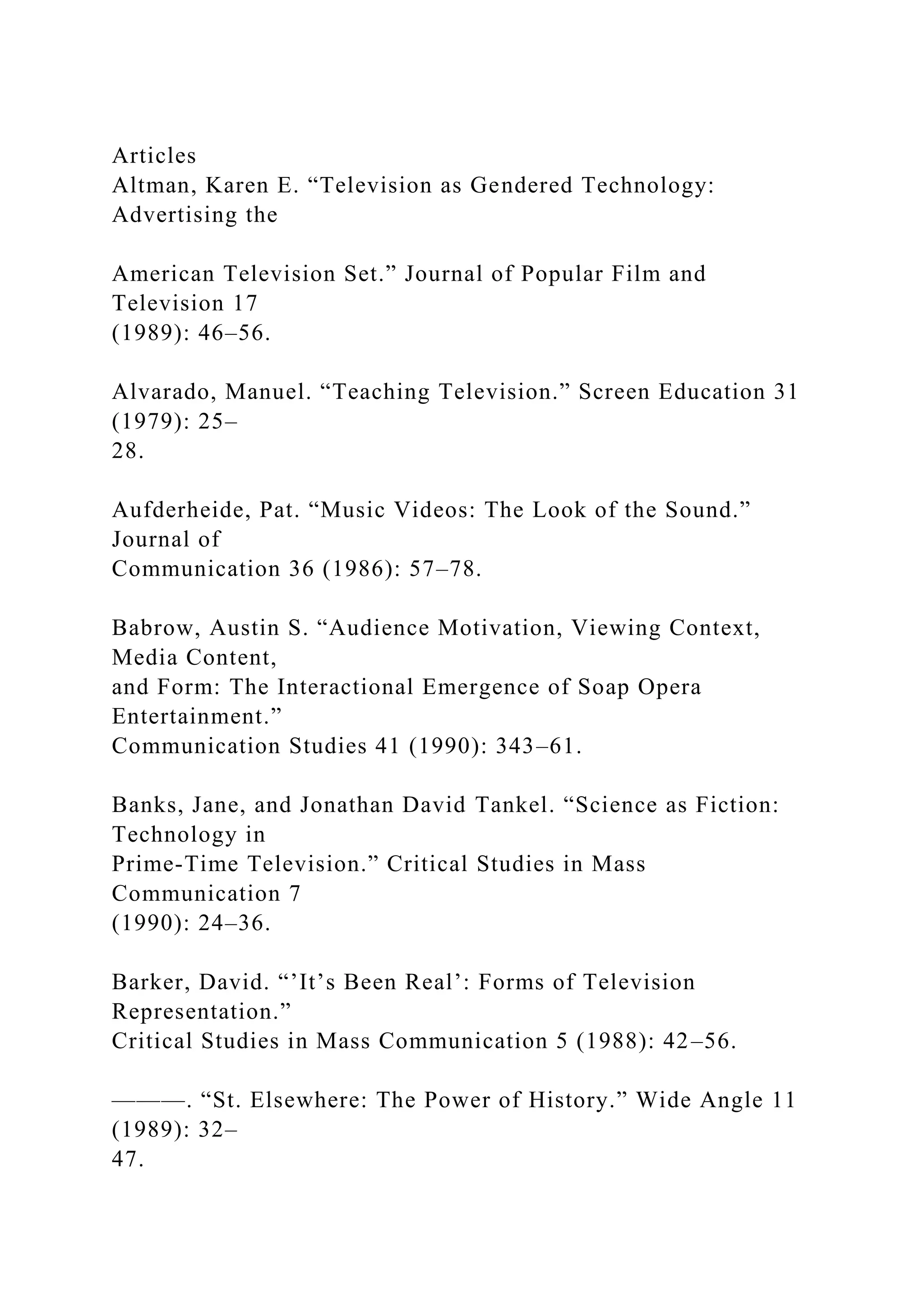 Articles
Altman, Karen E. “Television as Gendered Technology:
Advertising the
American Television Set.” Journal of Popular Film and
Television 17
(1989): 46–56.
Alvarado, Manuel. “Teaching Television.” Screen Education 31
(1979): 25–
28.
Aufderheide, Pat. “Music Videos: The Look of the Sound.”
Journal of
Communication 36 (1986): 57–78.
Babrow, Austin S. “Audience Motivation, Viewing Context,
Media Content,
and Form: The Interactional Emergence of Soap Opera
Entertainment.”
Communication Studies 41 (1990): 343–61.
Banks, Jane, and Jonathan David Tankel. “Science as Fiction:
Technology in
Prime-Time Television.” Critical Studies in Mass
Communication 7
(1990): 24–36.
Barker, David. “’It’s Been Real’: Forms of Television
Representation.”
Critical Studies in Mass Communication 5 (1988): 42–56.
———. “St. Elsewhere: The Power of History.” Wide Angle 11
(1989): 32–
47.
 