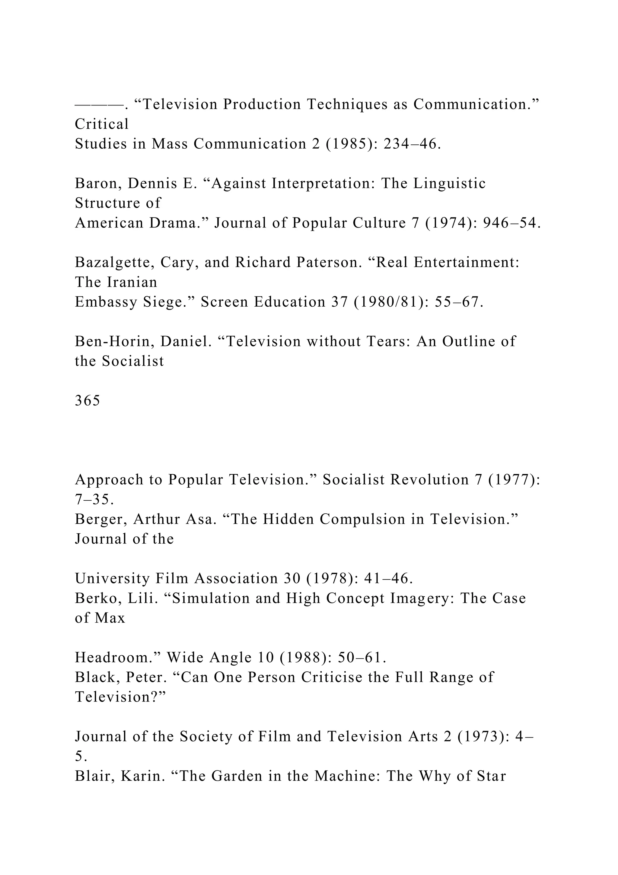 ———. “Television Production Techniques as Communication.”
Critical
Studies in Mass Communication 2 (1985): 234–46.
Baron, Dennis E. “Against Interpretation: The Linguistic
Structure of
American Drama.” Journal of Popular Culture 7 (1974): 946–54.
Bazalgette, Cary, and Richard Paterson. “Real Entertainment:
The Iranian
Embassy Siege.” Screen Education 37 (1980/81): 55–67.
Ben-Horin, Daniel. “Television without Tears: An Outline of
the Socialist
365
Approach to Popular Television.” Socialist Revolution 7 (1977):
7–35.
Berger, Arthur Asa. “The Hidden Compulsion in Television.”
Journal of the
University Film Association 30 (1978): 41–46.
Berko, Lili. “Simulation and High Concept Imagery: The Case
of Max
Headroom.” Wide Angle 10 (1988): 50–61.
Black, Peter. “Can One Person Criticise the Full Range of
Television?”
Journal of the Society of Film and Television Arts 2 (1973): 4–
5.
Blair, Karin. “The Garden in the Machine: The Why of Star
 