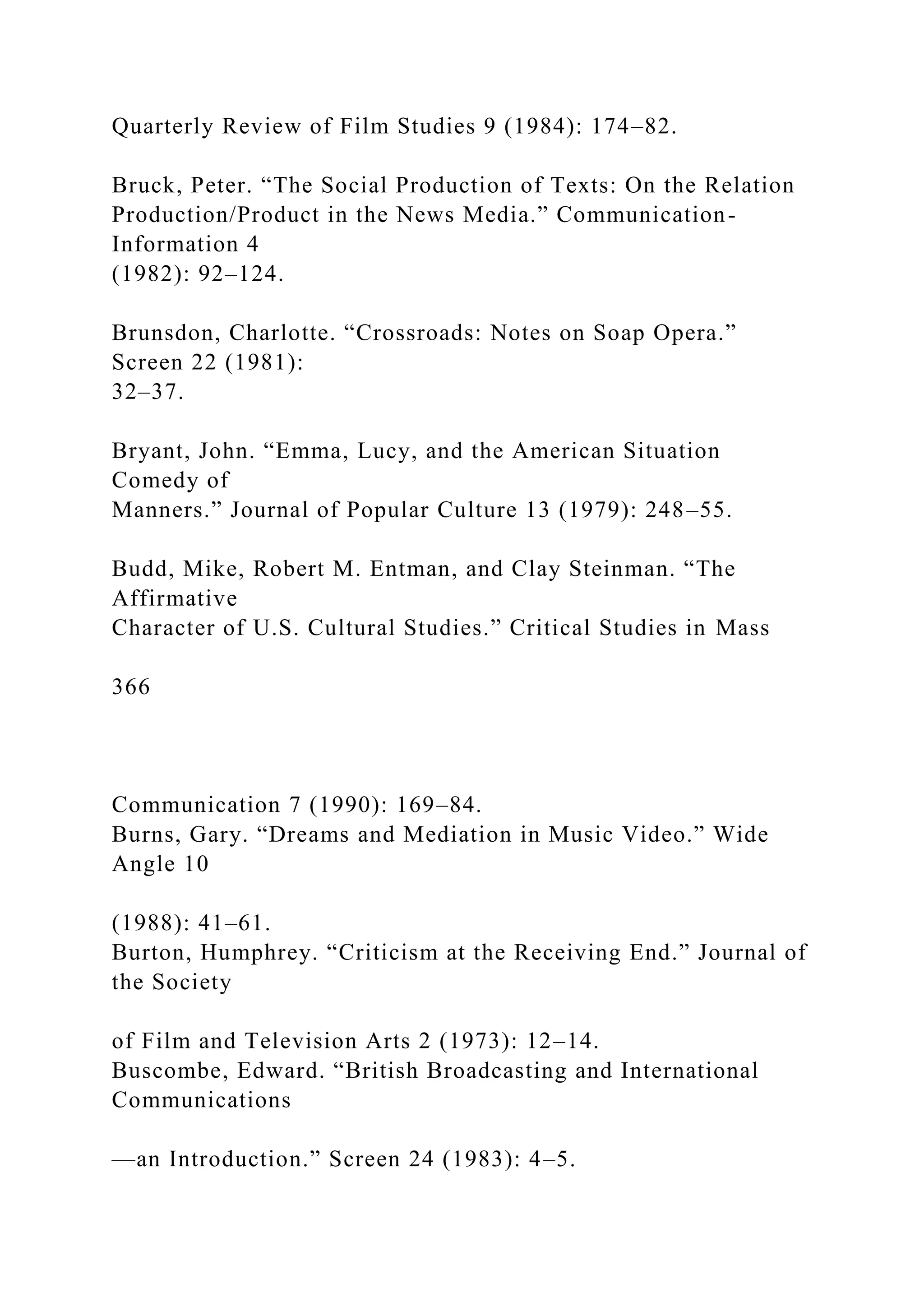 Quarterly Review of Film Studies 9 (1984): 174–82.
Bruck, Peter. “The Social Production of Texts: On the Relation
Production/Product in the News Media.” Communication-
Information 4
(1982): 92–124.
Brunsdon, Charlotte. “Crossroads: Notes on Soap Opera.”
Screen 22 (1981):
32–37.
Bryant, John. “Emma, Lucy, and the American Situation
Comedy of
Manners.” Journal of Popular Culture 13 (1979): 248–55.
Budd, Mike, Robert M. Entman, and Clay Steinman. “The
Affirmative
Character of U.S. Cultural Studies.” Critical Studies in Mass
366
Communication 7 (1990): 169–84.
Burns, Gary. “Dreams and Mediation in Music Video.” Wide
Angle 10
(1988): 41–61.
Burton, Humphrey. “Criticism at the Receiving End.” Journal of
the Society
of Film and Television Arts 2 (1973): 12–14.
Buscombe, Edward. “British Broadcasting and International
Communications
—an Introduction.” Screen 24 (1983): 4–5.
 
