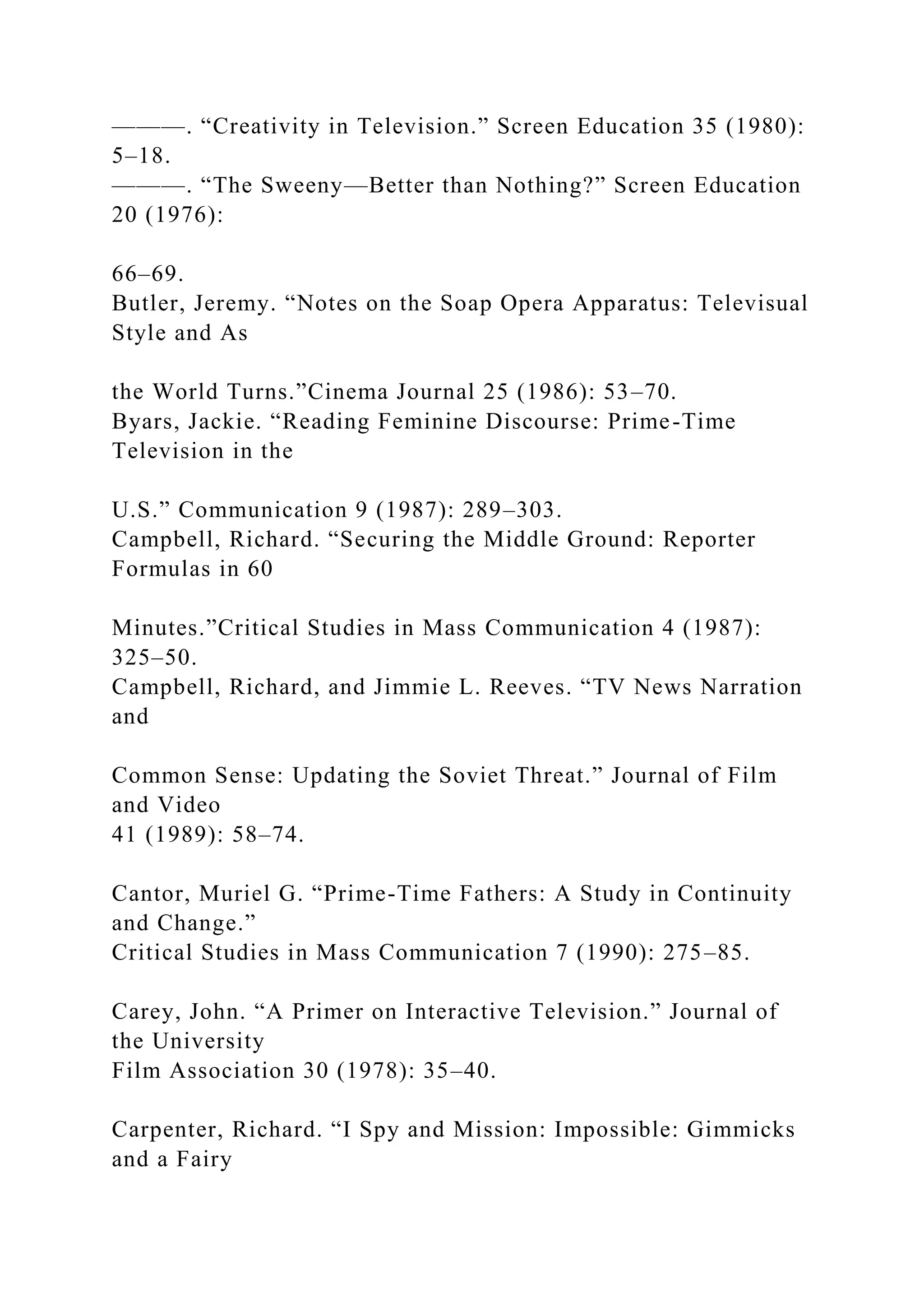 ———. “Creativity in Television.” Screen Education 35 (1980):
5–18.
———. “The Sweeny—Better than Nothing?” Screen Education
20 (1976):
66–69.
Butler, Jeremy. “Notes on the Soap Opera Apparatus: Televisual
Style and As
the World Turns.”Cinema Journal 25 (1986): 53–70.
Byars, Jackie. “Reading Feminine Discourse: Prime-Time
Television in the
U.S.” Communication 9 (1987): 289–303.
Campbell, Richard. “Securing the Middle Ground: Reporter
Formulas in 60
Minutes.”Critical Studies in Mass Communication 4 (1987):
325–50.
Campbell, Richard, and Jimmie L. Reeves. “TV News Narration
and
Common Sense: Updating the Soviet Threat.” Journal of Film
and Video
41 (1989): 58–74.
Cantor, Muriel G. “Prime-Time Fathers: A Study in Continuity
and Change.”
Critical Studies in Mass Communication 7 (1990): 275–85.
Carey, John. “A Primer on Interactive Television.” Journal of
the University
Film Association 30 (1978): 35–40.
Carpenter, Richard. “I Spy and Mission: Impossible: Gimmicks
and a Fairy
 