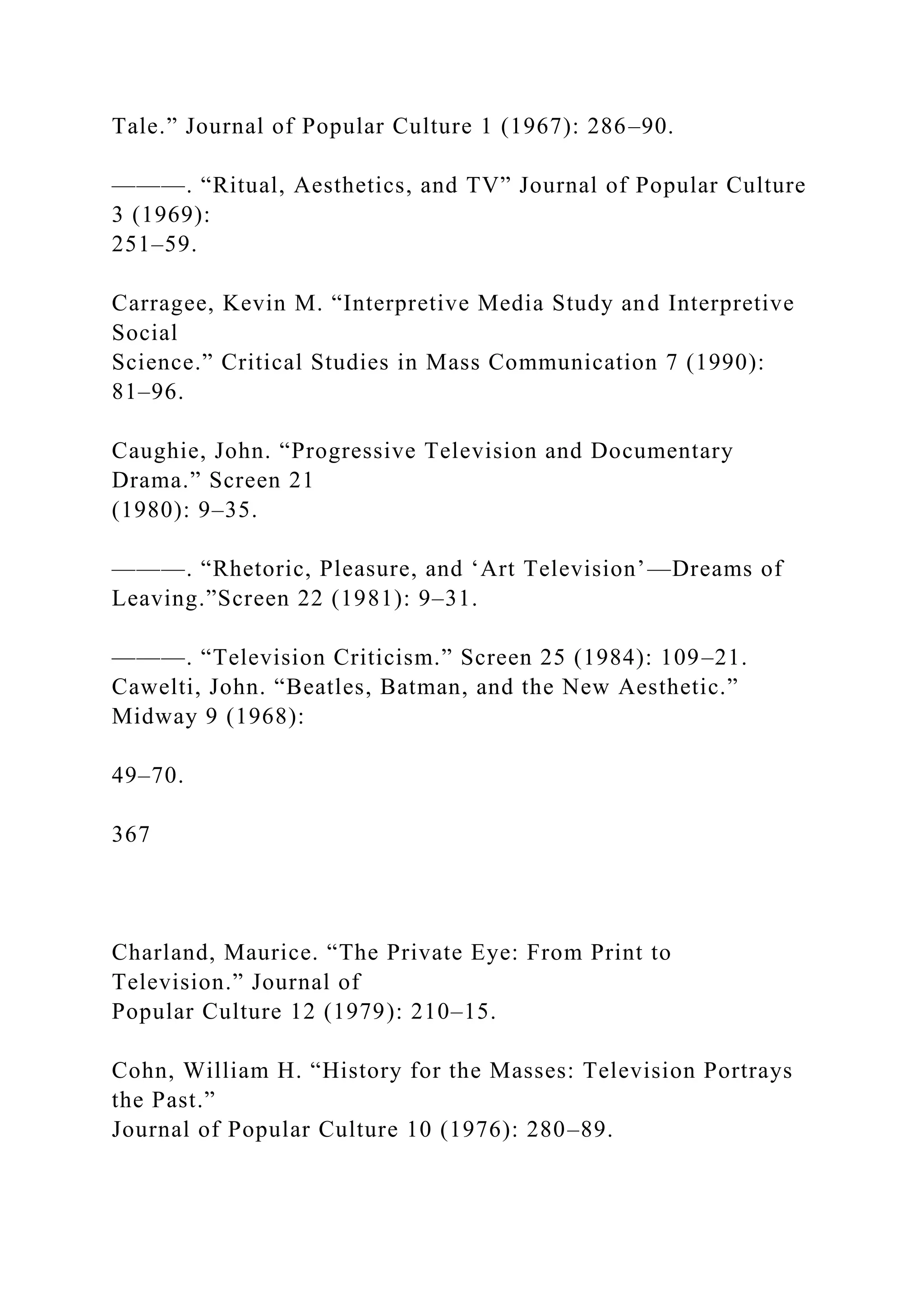 Tale.” Journal of Popular Culture 1 (1967): 286–90.
———. “Ritual, Aesthetics, and TV” Journal of Popular Culture
3 (1969):
251–59.
Carragee, Kevin M. “Interpretive Media Study and Interpretive
Social
Science.” Critical Studies in Mass Communication 7 (1990):
81–96.
Caughie, John. “Progressive Television and Documentary
Drama.” Screen 21
(1980): 9–35.
———. “Rhetoric, Pleasure, and ‘Art Television’—Dreams of
Leaving.”Screen 22 (1981): 9–31.
———. “Television Criticism.” Screen 25 (1984): 109–21.
Cawelti, John. “Beatles, Batman, and the New Aesthetic.”
Midway 9 (1968):
49–70.
367
Charland, Maurice. “The Private Eye: From Print to
Television.” Journal of
Popular Culture 12 (1979): 210–15.
Cohn, William H. “History for the Masses: Television Portrays
the Past.”
Journal of Popular Culture 10 (1976): 280–89.
 