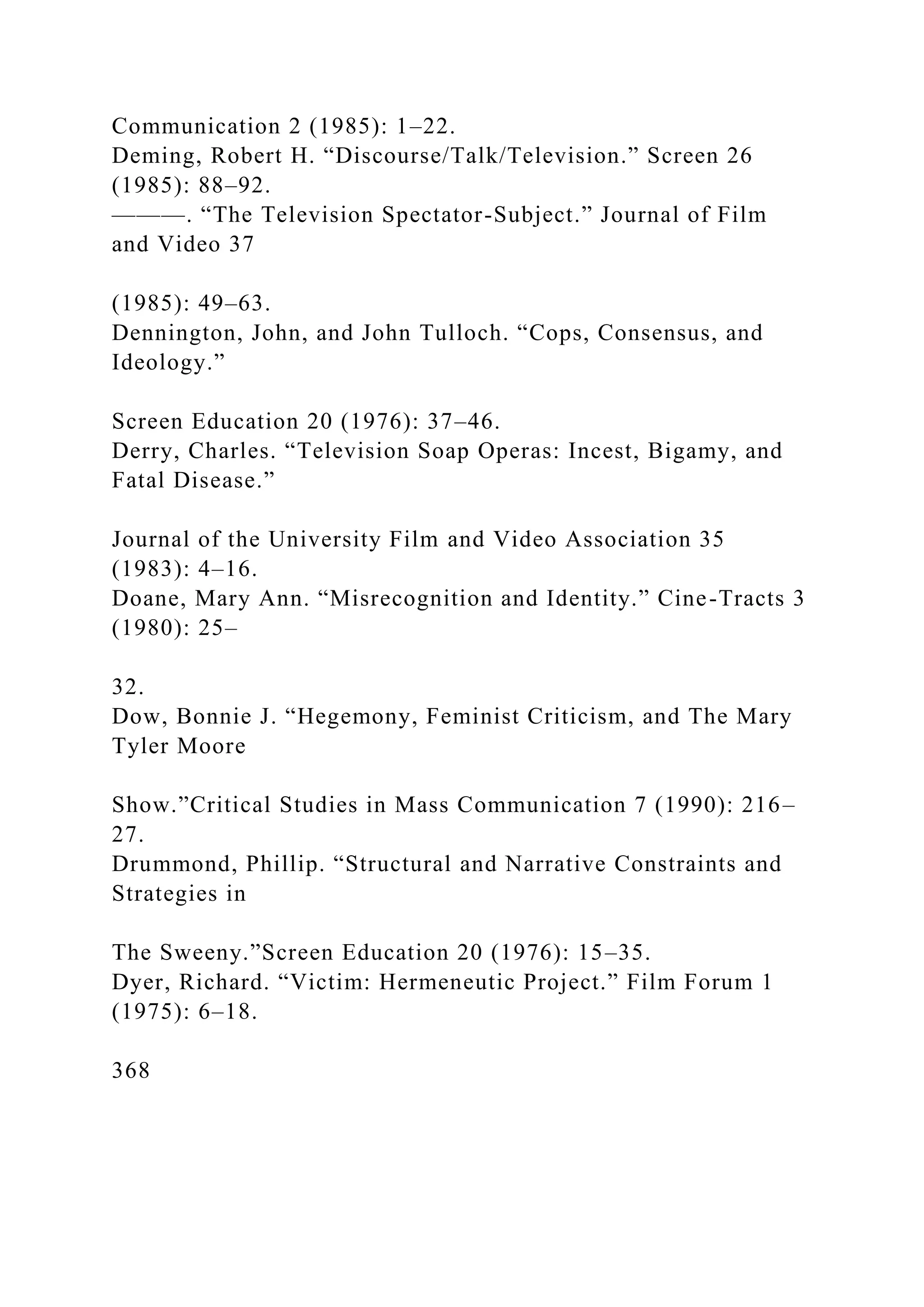 Communication 2 (1985): 1–22.
Deming, Robert H. “Discourse/Talk/Television.” Screen 26
(1985): 88–92.
———. “The Television Spectator-Subject.” Journal of Film
and Video 37
(1985): 49–63.
Dennington, John, and John Tulloch. “Cops, Consensus, and
Ideology.”
Screen Education 20 (1976): 37–46.
Derry, Charles. “Television Soap Operas: Incest, Bigamy, and
Fatal Disease.”
Journal of the University Film and Video Association 35
(1983): 4–16.
Doane, Mary Ann. “Misrecognition and Identity.” Cine-Tracts 3
(1980): 25–
32.
Dow, Bonnie J. “Hegemony, Feminist Criticism, and The Mary
Tyler Moore
Show.”Critical Studies in Mass Communication 7 (1990): 216–
27.
Drummond, Phillip. “Structural and Narrative Constraints and
Strategies in
The Sweeny.”Screen Education 20 (1976): 15–35.
Dyer, Richard. “Victim: Hermeneutic Project.” Film Forum 1
(1975): 6–18.
368
 