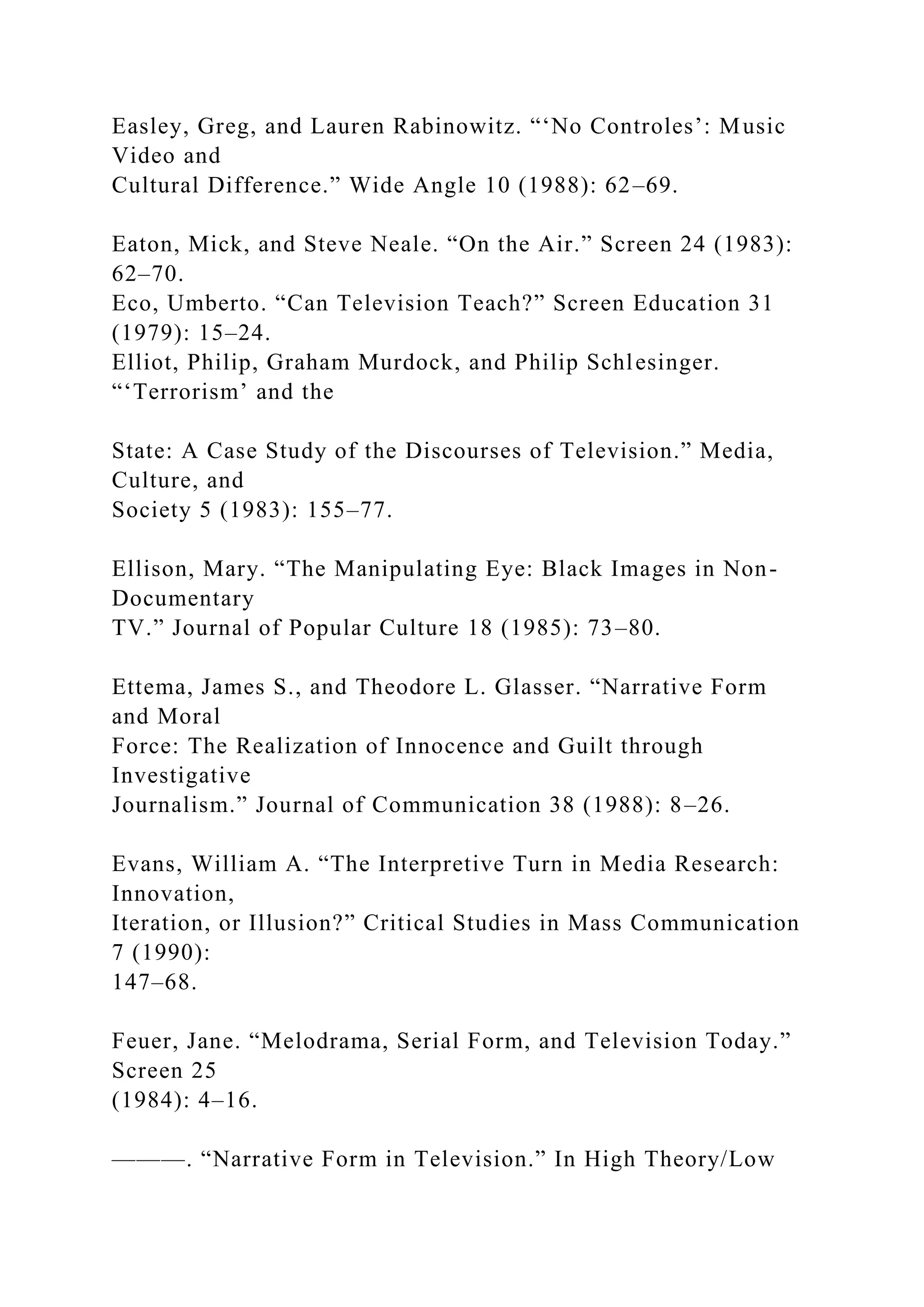 Easley, Greg, and Lauren Rabinowitz. “‘No Controles’: Music
Video and
Cultural Difference.” Wide Angle 10 (1988): 62–69.
Eaton, Mick, and Steve Neale. “On the Air.” Screen 24 (1983):
62–70.
Eco, Umberto. “Can Television Teach?” Screen Education 31
(1979): 15–24.
Elliot, Philip, Graham Murdock, and Philip Schlesinger.
“‘Terrorism’ and the
State: A Case Study of the Discourses of Television.” Media,
Culture, and
Society 5 (1983): 155–77.
Ellison, Mary. “The Manipulating Eye: Black Images in Non-
Documentary
TV.” Journal of Popular Culture 18 (1985): 73–80.
Ettema, James S., and Theodore L. Glasser. “Narrative Form
and Moral
Force: The Realization of Innocence and Guilt through
Investigative
Journalism.” Journal of Communication 38 (1988): 8–26.
Evans, William A. “The Interpretive Turn in Media Research:
Innovation,
Iteration, or Illusion?” Critical Studies in Mass Communication
7 (1990):
147–68.
Feuer, Jane. “Melodrama, Serial Form, and Television Today.”
Screen 25
(1984): 4–16.
———. “Narrative Form in Television.” In High Theory/Low
 