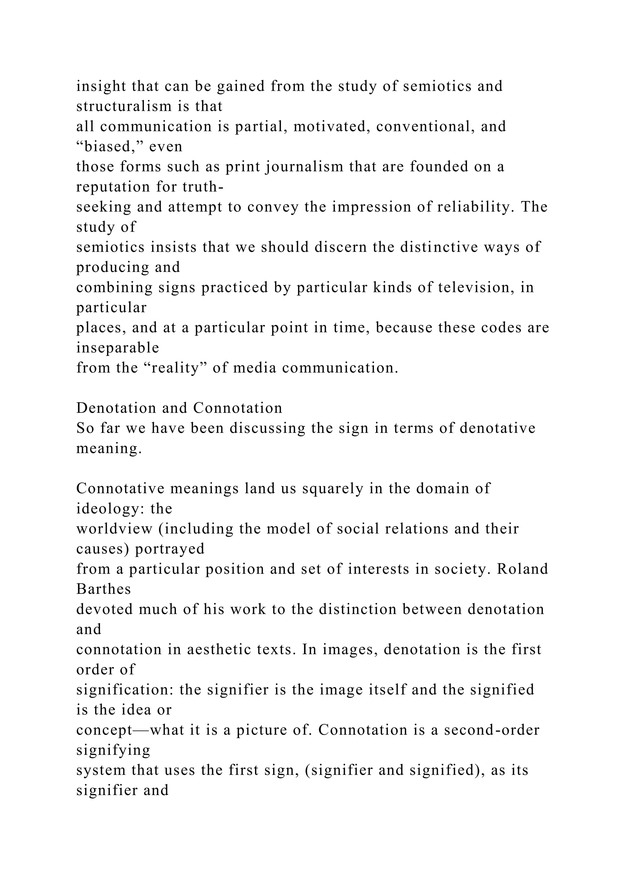 insight that can be gained from the study of semiotics and
structuralism is that
all communication is partial, motivated, conventional, and
“biased,” even
those forms such as print journalism that are founded on a
reputation for truth-
seeking and attempt to convey the impression of reliability. The
study of
semiotics insists that we should discern the distinctive ways of
producing and
combining signs practiced by particular kinds of television, in
particular
places, and at a particular point in time, because these codes are
inseparable
from the “reality” of media communication.
Denotation and Connotation
So far we have been discussing the sign in terms of denotative
meaning.
Connotative meanings land us squarely in the domain of
ideology: the
worldview (including the model of social relations and their
causes) portrayed
from a particular position and set of interests in society. Roland
Barthes
devoted much of his work to the distinction between denotation
and
connotation in aesthetic texts. In images, denotation is the first
order of
signification: the signifier is the image itself and the signified
is the idea or
concept—what it is a picture of. Connotation is a second-order
signifying
system that uses the first sign, (signifier and signified), as its
signifier and
 