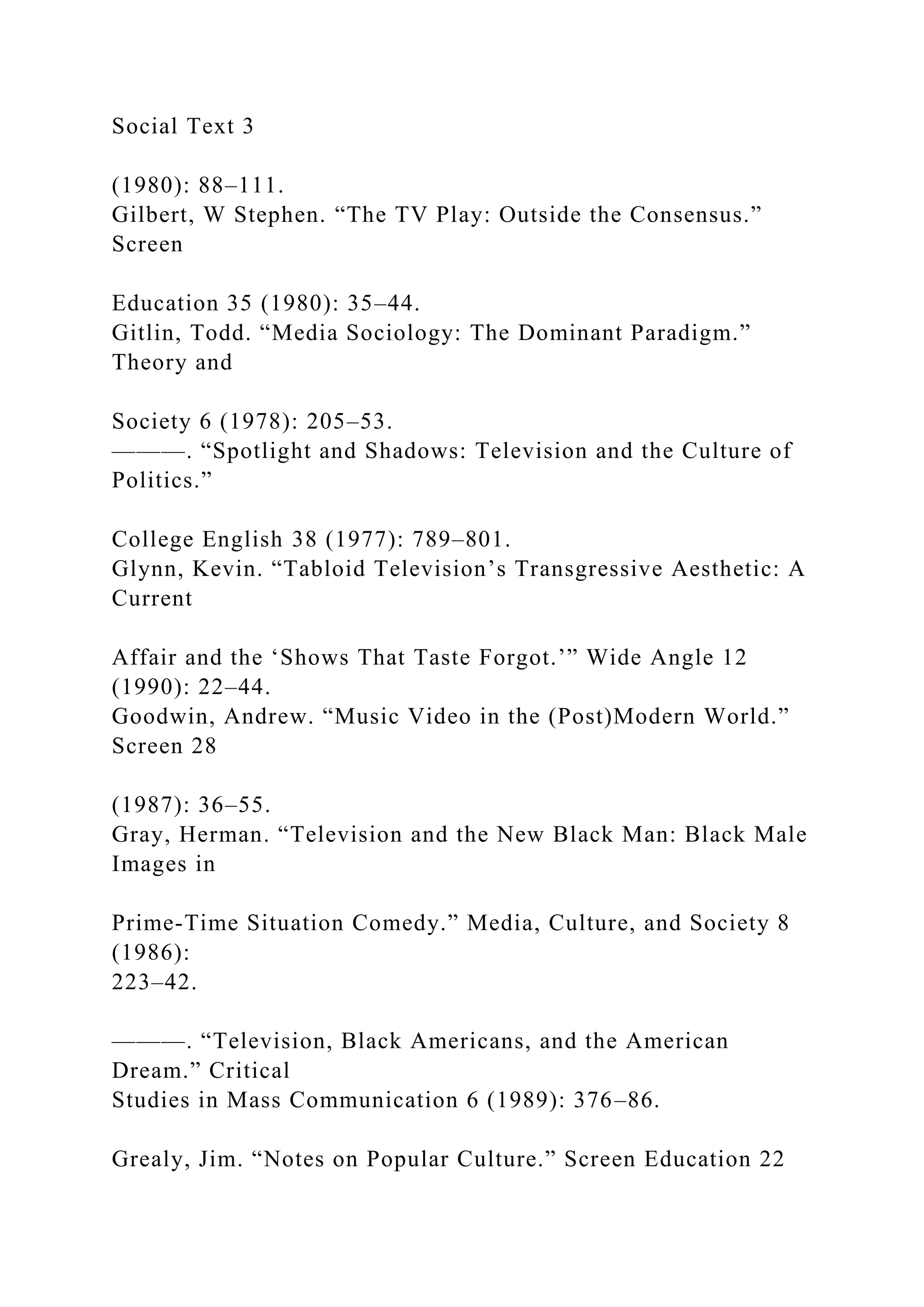Social Text 3
(1980): 88–111.
Gilbert, W Stephen. “The TV Play: Outside the Consensus.”
Screen
Education 35 (1980): 35–44.
Gitlin, Todd. “Media Sociology: The Dominant Paradigm.”
Theory and
Society 6 (1978): 205–53.
———. “Spotlight and Shadows: Television and the Culture of
Politics.”
College English 38 (1977): 789–801.
Glynn, Kevin. “Tabloid Television’s Transgressive Aesthetic: A
Current
Affair and the ‘Shows That Taste Forgot.’” Wide Angle 12
(1990): 22–44.
Goodwin, Andrew. “Music Video in the (Post)Modern World.”
Screen 28
(1987): 36–55.
Gray, Herman. “Television and the New Black Man: Black Male
Images in
Prime-Time Situation Comedy.” Media, Culture, and Society 8
(1986):
223–42.
———. “Television, Black Americans, and the American
Dream.” Critical
Studies in Mass Communication 6 (1989): 376–86.
Grealy, Jim. “Notes on Popular Culture.” Screen Education 22
 