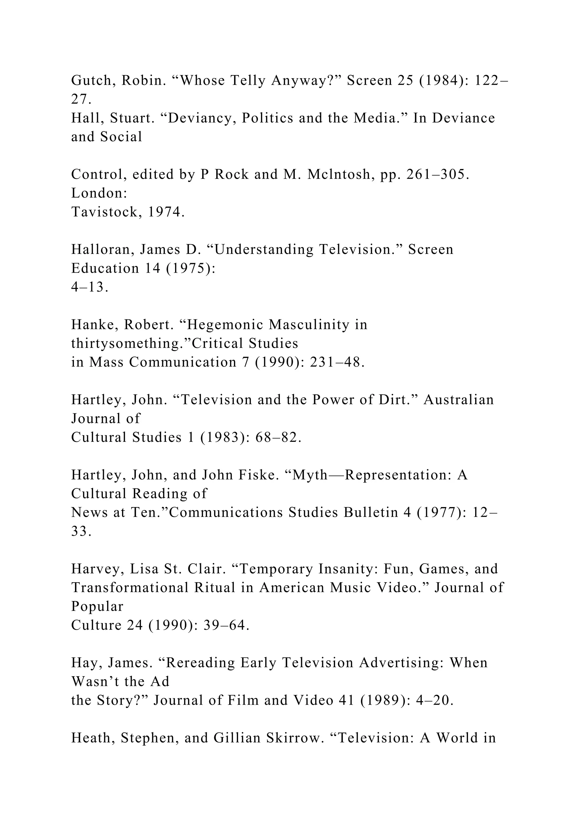 Gutch, Robin. “Whose Telly Anyway?” Screen 25 (1984): 122–
27.
Hall, Stuart. “Deviancy, Politics and the Media.” In Deviance
and Social
Control, edited by P Rock and M. Mclntosh, pp. 261–305.
London:
Tavistock, 1974.
Halloran, James D. “Understanding Television.” Screen
Education 14 (1975):
4–13.
Hanke, Robert. “Hegemonic Masculinity in
thirtysomething.”Critical Studies
in Mass Communication 7 (1990): 231–48.
Hartley, John. “Television and the Power of Dirt.” Australian
Journal of
Cultural Studies 1 (1983): 68–82.
Hartley, John, and John Fiske. “Myth—Representation: A
Cultural Reading of
News at Ten.”Communications Studies Bulletin 4 (1977): 12–
33.
Harvey, Lisa St. Clair. “Temporary Insanity: Fun, Games, and
Transformational Ritual in American Music Video.” Journal of
Popular
Culture 24 (1990): 39–64.
Hay, James. “Rereading Early Television Advertising: When
Wasn’t the Ad
the Story?” Journal of Film and Video 41 (1989): 4–20.
Heath, Stephen, and Gillian Skirrow. “Television: A World in
 