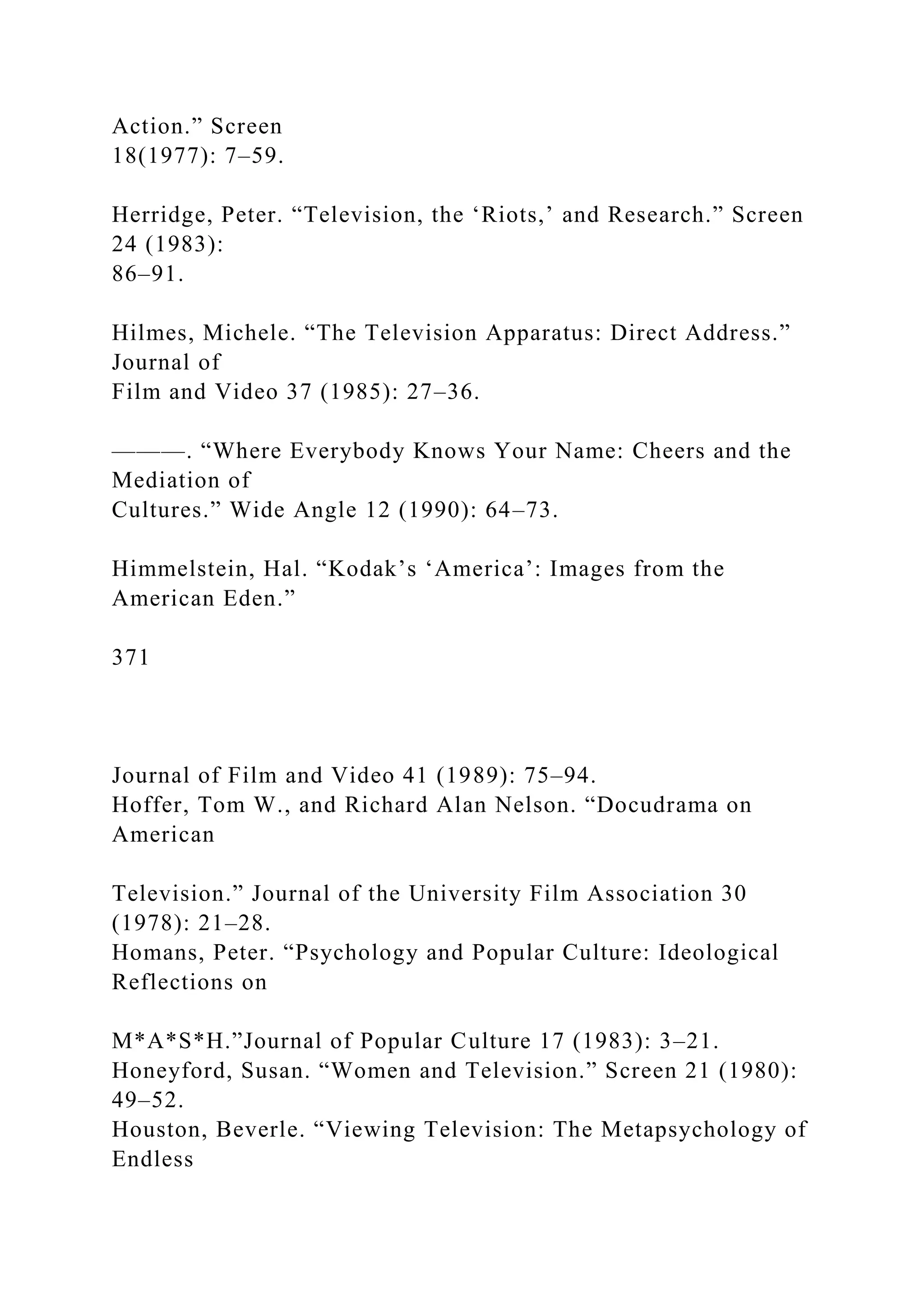 Action.” Screen
18(1977): 7–59.
Herridge, Peter. “Television, the ‘Riots,’ and Research.” Screen
24 (1983):
86–91.
Hilmes, Michele. “The Television Apparatus: Direct Address.”
Journal of
Film and Video 37 (1985): 27–36.
———. “Where Everybody Knows Your Name: Cheers and the
Mediation of
Cultures.” Wide Angle 12 (1990): 64–73.
Himmelstein, Hal. “Kodak’s ‘America’: Images from the
American Eden.”
371
Journal of Film and Video 41 (1989): 75–94.
Hoffer, Tom W., and Richard Alan Nelson. “Docudrama on
American
Television.” Journal of the University Film Association 30
(1978): 21–28.
Homans, Peter. “Psychology and Popular Culture: Ideological
Reflections on
M*A*S*H.”Journal of Popular Culture 17 (1983): 3–21.
Honeyford, Susan. “Women and Television.” Screen 21 (1980):
49–52.
Houston, Beverle. “Viewing Television: The Metapsychology of
Endless
 